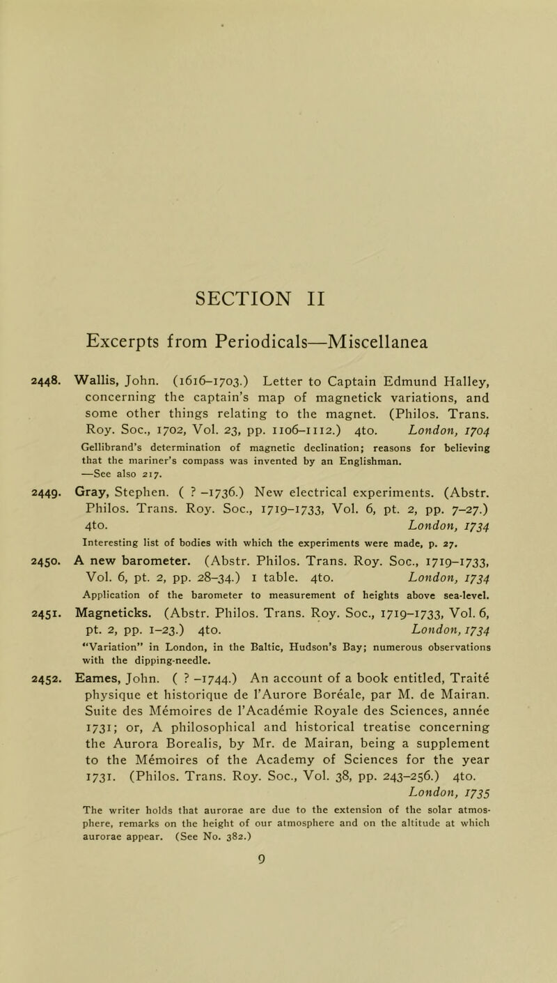 Excerpts from Periodicals—Miscellanea 2448. Wallis, John. (1616-1703.) Letter to Captain Edmund Halley, concerning the captain’s map of magnetick variations, and some other things relating to the magnet. (Philos. Trans. Roy. Soc., 1702, Vol. 23, pp. 1106-1112.) 4to. London, 1704 Gellibrand’s determination of magnetic declination; reasons for believing that the mariner’s compass was invented by an Englishman. —See also 217. 2449. Gray, Stephen. ( ? -1736.) New electrical experiments. (Abstr. Philos. Trans. Roy. Soc., 1719-1733, Vol. 6, pt. 2, pp. 7-27.) 4to. London, 1734 Interesting list of bodies with which the experiments were made, p. 27. 2450. A new barometer. (Abstr. Philos. Trans. Roy. Soc., 1719-1733, Vol. 6, pt. 2, pp. 28-34.) I table. 4to. London, 1734 Application of the barometer to measurement of heights above sea-level. 2451. Magneticks. (Abstr. Philos. Trans. Roy. Soc., 1719-1733, Vol. 6, pt. 2, pp. 1-23.) 4to. London, 1734 “Variation” in London, in the Baltic, Hudson’s Bay; numerous observations with the dipping-needle. 2452. Eames, John. ( ? -1744.) An account of a book entitled, Traite physique et historique de I’Aurore Boreale, par M. de Mairan. Suite des Memoires de I’Academie Royale des Sciences, annee 1731; or, A philosophical and historical treatise concerning the Aurora Borealis, by Mr. de Mairan, being a supplement to the Memoires of the Academy of Sciences for the year 1731. (Philos. Trans. Roy. Soc., Vol. 38, pp. 243-256.) 4to. London, 1735 The writer holds that aurorae are due to the extension of the solar atmos- phere, remarks on the height of our atmosphere and on the altitude at which aurorae appear. (See No. 382.)