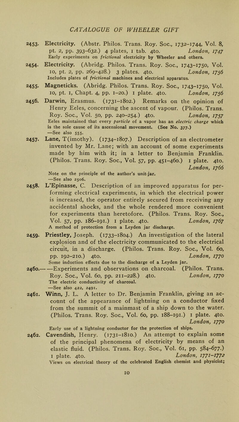 2453- Electricity. (Abstr. Philos. Trans. Roy. Soc., 1732-1744, Vol. 8, pt. 2, pp. 393-632.) 4 plates, I tab. 4to. London, 1747 Early experiments on frictional electricity by Wheeler and others. 2454. Electricity. (Abridg. Philos. Trans. Roy. Soc., 1743-1750, Vol. 10, pt. 2, pp. 269-428.) 3 plates. 4to. London, 1756 Includes plates of frictional machines and electrical apparatus. 2455. Magneticks. (Abridg. Philos. Trans. Roy. Soc., 1743-1750, Vol. 10, pt. I, Chapt. 4, pp. 1-20.) I plate. 4to. London, 1756 2456. Darwin, Erasmus. (1731-1802.) Remarks on the opinion of Henry Eeles, concerning the ascent of vapour. (Philos. Trans. Roy. Soc., Vol. 50, pp. 240-254.) 4to. London, 1757 Eeles maintained that every particle of a vapor has an electric charge which is the sole cause of its ascensional movement. (See No. 377.) —See also 555. 2457. Lane, T(imothy). (1734-1807.) Description of an electrometer invented by Mr. Lane; with an account of some experiments made by him with it; in a letter to Benjamin Franklin. (Philos. Trans. Roy. Soc., Vol. 57, pp. 451-460.) i plate. 4to. London, 1766 Note on the principle of the author’s unit-jar. —See also 2506. 2458. L’Epinasse, C. Description of an improved apparatus for per- forming electrical experiments, in which the electrical power is increased, the operator entirely secured from receiving any accidental shocks, and the whole rendered more convenient for experiments than heretofore. (Philos. Trans. Roy. Soc., Vol. 57, pp. 186-191.) I plate. 4to. London, 1767 A method of protection from a Leyden jar discharge. 2459. Priestley, Joseph. (1733-1804.) An investigation of the lateral explosion and of the electricity communicated to the electrical circuit, in a discharge. (Philos. Trans. Roy. Soc., Vol. 60, pp. 192-210.) 4to. London, 1770 Some induction effects due to the discharge of a Leyden jar. 2460. Experiments and observations on charcoal. (Philos. Trans. Roy. Soc., Vol. 60, pp. 211-228.) 4to. London, 1770 The electric conductivity of charcoal. —See also 422, 2491. 2461. Winn, J. L. A letter to Dr. Benjamin Franklin, giving an ac- count of the appearance of lightning on a conductor fixed from the summit of a mainmast of a ship down to the water. (Philos. Trans. Roy. Soc., Vol. 60, pp. 188-191.) i plate. 4to. London, 1770 Early use of a lightning conductor for the protection of ships. 2462. Cavendish, Henry. (1731-1810.) An attempt to explain some of the principal phenomena of electricity by means of an elastic fluid. (Philos. Trans. Roy. Soc., Vol. 61, pp. 584-677.) I plate. 4to. London, 1771-1772 Views on electrical theory of the celebrated English chemist and physicist;