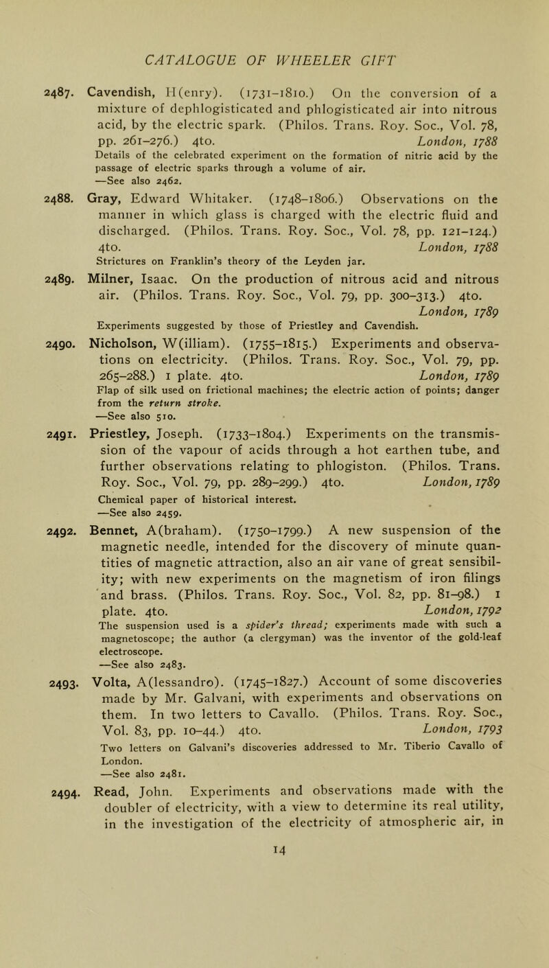 2487. Cavendish, Il(cnry). (1731-1810.) On tlic conversion of a mixture of dephlogisticatecl and phlogisticated air into nitrous acid, by the electric spark. (Philos. Trans. Roy. Soc., Vol. 78, pp. 261-276.) 4to. London, 1788 Details of the celebrated experiment on the formation of nitric acid by the passage of electric sparks through a volume of air. —See also 2462. 2488. Gray, Edward Whitaker. (1748-1806.) Observations on the manner in which glass is charged with the electric fluid and discharged. (Philos. Trans. Roy. Soc., Vol. 78, pp. 121-124.) 4to. London, 1788 Strictures on Franklin’s theory of the Leyden jar. 2489. Milner, Isaac. On the production of nitrous acid and nitrous air. (Philos. Trans. Roy. Soc., Vol. 79, pp. 300-313.) 4to. London, 1789 Experiments suggested by those of Priestley and Cavendish. 2490. Nicholson, W(illiam). (1755-1815.) Experiments and observa- tions on electricity. (Philos. Trans. Roy. Soc., Vol. 79, pp. 265-288.) I plate. 4to. London, 1789 Flap of silk used on frictional machines; the electric action of points; danger from the return stroke. —See also 510. 2491. Priestley, Joseph. (1733-1804.) Experiments on the transmis- sion of the vapour of acids through a hot earthen tube, and further observations relating to phlogiston. (Philos. Trans. Roy. Soc., Vol. 79, pp. 289-299.) 4to. London, 1789 Chemical paper of historical interest. —See also 2439. 2492. Bennet, A(braham). (1750-1799.) A new suspension of the magnetic needle, intended for the discovery of minute quan- tities of magnetic attraction, also an air vane of great sensibil- ity; with new experiments on the magnetism of iron filings and brass. (Philos. Trans. Roy. Soc., Vol. 82, pp. 81-98.) i plate. 4to. London, 179^ The suspension used is a spider’s thread; experiments made with such a magnetoscope; the author (a clergyman) was the inventor of the gold-leaf electroscope. —See also 2483. 2493. Volta, A(lessandro). (1745-1827.) Account of some discoveries made by Mr. Galvani, with experiments and observations on them. In two letters to Cavallo. (Philos. Trans. Roy. Soc., Vol. 83, pp. 10-44.) 4to- London, 1793 Two letters on Galvani’s discoveries addressed to Mr. Tiberio Cavallo of London. —See also 2481. 2494. Read, John. Experiments and observations made with the doubler of electricity, with a view to determine its real utility, in the investigation of the electricity of atmospheric air, in