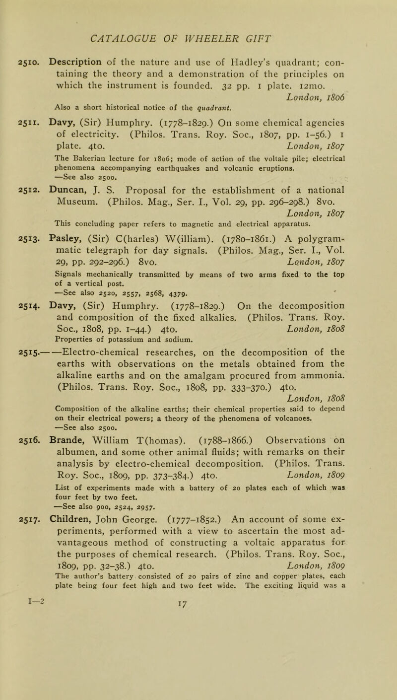 2510. Description of the nature and use of Hadley’s quadrant; con- taining the theory and a demonstration of the principles on which the instrument is founded. 32 pp. I plate. i2mo. London, 1806 Also a short historical notice of the quadrant. 2511. Davy, (Sir) Humphry. (1778-1829.) On some chemical agencies of electricity. (Philos. Trans. Roy. Soc., 1807, pp. 1-56.) i plate. 4to. London, 1807 The Bakerian lecture for 1806; mode of action of the voltaic pile; electrical phenomena accompanying earthquakes and volcanic eruptions. —See also 2500. 2512. Duncan, J. S. Proposal for the establishment of a national Museum. (Philos. Mag., Ser. I., Vol. 29, pp. 296-298.) 8vo. London, 1807 This concluding paper refers to magnetic and electrical apparatus. 2513. Pasley, (Sir) C(harles) W(illiam). (1780-1861.) A polygram- matic telegraph for day signals. (Philos. Mag., Ser. I., Vol. 29, pp. 292-296.) 8vo. London, 1807 Signals mechanically transmitted by means of two arms fixed to the top of a vertical post. —See also 2520, 2557. 2568, 4379- 2514. Davy, (Sir) Humphry. (1778-1829.) On the decomposition and composition of the fixed alkalies. (Philos. Trans. Roy. Soc., 1808, pp. 1-44.) 4to. London, 1808 Properties of potassium and sodium. 2515. Electro-chemical researches, on the decomposition of the earths with observations on the metals obtained from the alkaline earths and on the amalgam procured from ammonia. (Philos. Trans. Roy. Soc., 1808, pp. 333-370.) 4to. London, 1808 Composition of the alkaline earths; their chemical properties said to depend on their electrical powers; a theory of the phenomena of volcanoes. —See also 2500. 2516. Brande, William T(homas). (1788-1866.) Observations on albumen, and some other animal fluids; with remarks on their analysis by electro-chemical decomposition. (Philos. Trans. Roy. Soc., 1809, pp. 373-384.) 4to. London, 1809 List of experiments made with a battery of 20 plates each of which was four feet by two feet. —See also 900, 2524, 2957. 2517. Children, John George. (1777-1852.) An account of some ex- periments, performed with a view to ascertain the most ad- vantageous method of constructing a voltaic apparatus for the purposes of chemical research. (Philos. Trans. Roy. Soc., 1809, pp. 32-38.) 4to. London, 1809 The author’s battery consisted of 20 pairs of zinc and copper plates, each plate being four feet high and two feet wide. The exciting liquid was a 1—2