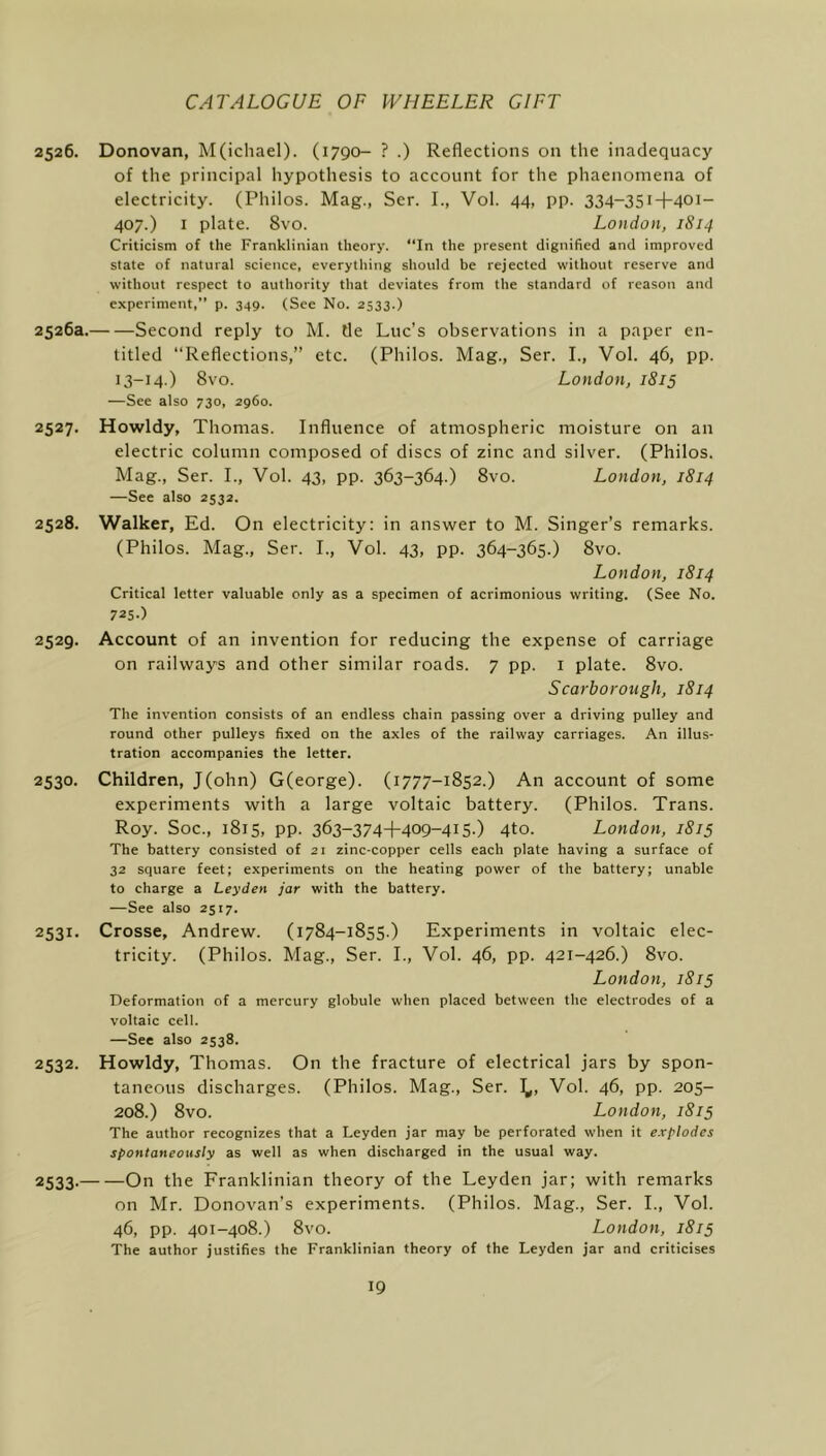 2526. Donovan, M(icliael). (1790- ? .) Reflections on the inadequacy of the principal hypothesis to account for the phaenomena of electricity. (Philos. Mag., Ser. I., Vol. 44, pp. 334-351+401- 407.) I plate. 8vo. London, 1814 Criticism of the Franklinian theory. “In the present dignified and improved state of natural science, everything should be rejected without reserve and without respect to authority that deviates from the standard of reason and experiment,” p. 349. (See No. 2533.) 2526a. Second reply to M. tie Luc’s observations in a paper en- titled “Reflections,” etc. (Philos. Mag., Ser. I., Vol. 46, pp. 13-14.) 8vo. London, 1815 —See also 730, 2960. 2527. Howldy, Thomas. Influence of atmospheric moisture on an electric column composed of discs of zinc and silver. (Philos. Mag., Ser. I., Vol. 43, pp. 363-364.) 8vo. London, 1814 —See also 2532. 2528. Walker, Ed. On electricity: in answer to M. Singer’s remarks. (Philos. Mag., Ser. I., Vol. 43, pp. 364-365.) 8vo. London, 1814 Critical letter valuable only as a specimen of acrimonious writing. (See No. 725-) 2529. Account of an invention for reducing the expense of carriage on railways and other similar roads. 7 pp. i plate. 8vo. Scarborough, 1814 The invention consists of an endless chain passing over a driving pulley and round other pulleys fixed on the axles of the railway carriages. An illus- tration accompanies the letter. 2530. Children, J(ohn) G(eorge). (1777-1852.) An account of some experiments with a large voltaic battery. (Philos. Trans. Roy. Soc., 1815, pp. 363-374+409-415-) 4to. London, 1815 The battery consisted of 21 zinc-copper cells each plate having a surface of 32 square feet; experiments on the heating power of the battery; unable to charge a Leyden jar with the battery. —See also 2517. 2531. Crosse, Andrew. (1784-1855.) Experiments in voltaic elec- tricity. (Philos. Mag., Ser. I., Vol. 46, pp. 421-426.) 8vo. London, 1815 Deformation of a mercury globule when placed between the electrodes of a voltaic cell. —See also 2538. 2532. Howldy, Thomas. On the fracture of electrical jars by spon- taneous discharges. (Philos. Mag., Ser. 1^, Vol. 46, pp. 205- 208.) 8vo. London, 1815 The author recognizes that a Leyden jar may be perforated when it explodes spontaneously as well as when discharged in the usual way. 2533- On the Franklinian theory of the Leyden jar; with remarks on Mr. Donovan’s experiments. (Philos. Mag., Ser. L, Vol. 46, pp. 401-408.) 8vo. London, 1815 The author justifies the Franklinian theory of the Leyden jar and criticises