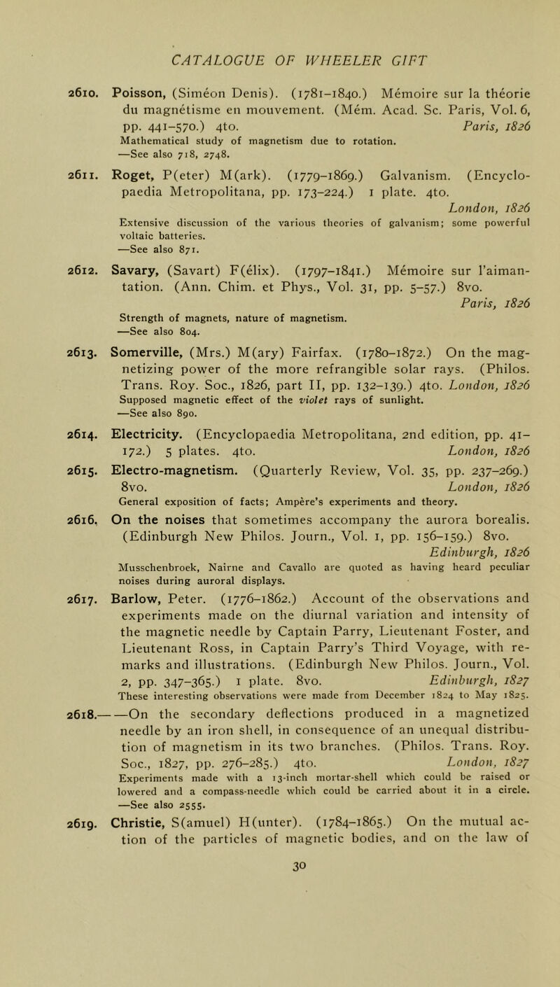 2610. Poisson, (Simeon Denis). (1781-1840.) Memoire sur la theorie du magnetisme en mouvement. (Mem. Acad. Sc. Paris, V0I.6, pp. 441-570.) 4to. Paris, 1826 Mathematical study of magnetism due to rotation. —See also 718, 2748. 2611. Roget, P(eter) M(ark). (1779-1869.) Galvanism. (Encyclo- paedia Metropolitana, pp. 173-224.) i plate. 4to. London, 1826 Extensive discussion of the various theories of galvanism; some powerful voltaic batteries. —See also 871. 2612. Savary, (Savart) F(elix). (1797-1841.) Memoire sur I’aiman- tation. (Ann. Chim. et Phys., Vol. 31, pp. 5-57.) 8vo. Paris, 1826 Strength of magnets, nature of magnetism. —See also 804. 2613. Somerville, (Mrs.) M(ary) Fairfax. (1780-1872.) On the mag- netizing power of the more refrangible solar rays. (Philos. Trans. Roy. Soc., 1826, part II, pp. 132-139.) 4to. London, 1826 Supposed magnetic effect of the violet rays of sunlight. —See also 890. 2614. Electricity. (Encyclopaedia Metropolitana, 2nd edition, pp. 41- 172.) S plates. 4to. London, 1826 2615. Electro-magnetism. (Quarterly Review, Vol. 35, pp. 237-269.) 8vo. London, 1826 General exposition of facts; Ampere’s experiments and theory. 2616. On the noises that sometimes accompany the aurora borealis. (Edinburgh New Philos. Journ., Vol. i, pp. 156-159.) 8vo. Edinburgh, 1826 Musschenbroek, Nairne and Cavallo are quoted as having heard peculiar noises during auroral displays. 2617. Barlow, Peter. (1776-1862.) Account of the observations and experiments made on the diurnal variation and intensity of the magnetic needle by Captain Parry, Lieutenant Foster, and Lieutenant Ross, in Captain Parry’s Third Voyage, with re- marks and illustrations. (Edinburgh New Philos. Journ., Vol. 2, pp. 347-365.) I plate. 8vo. Edinburgh, 1827 These interesting observations were made from December 1824 to May 1825. 2618. On the secondary deflections produced in a magnetized needle by an iron shell, in consequence of an unequal distribu- tion of magnetism in its two branches. (Philos. Trans. Roy. Soc., 1827, pp. 276-285.) 4to. London, 1827 Experiments made with a 13-inch mortar-shell which could be raised or lowered and a compass-needle which could be carried about it in a circle. —See also 2555. 2619. Christie, S(amuel) H(unter). (1784-1865.) On the mutual ac- tion of the particles of magnetic bodies, and on the law of