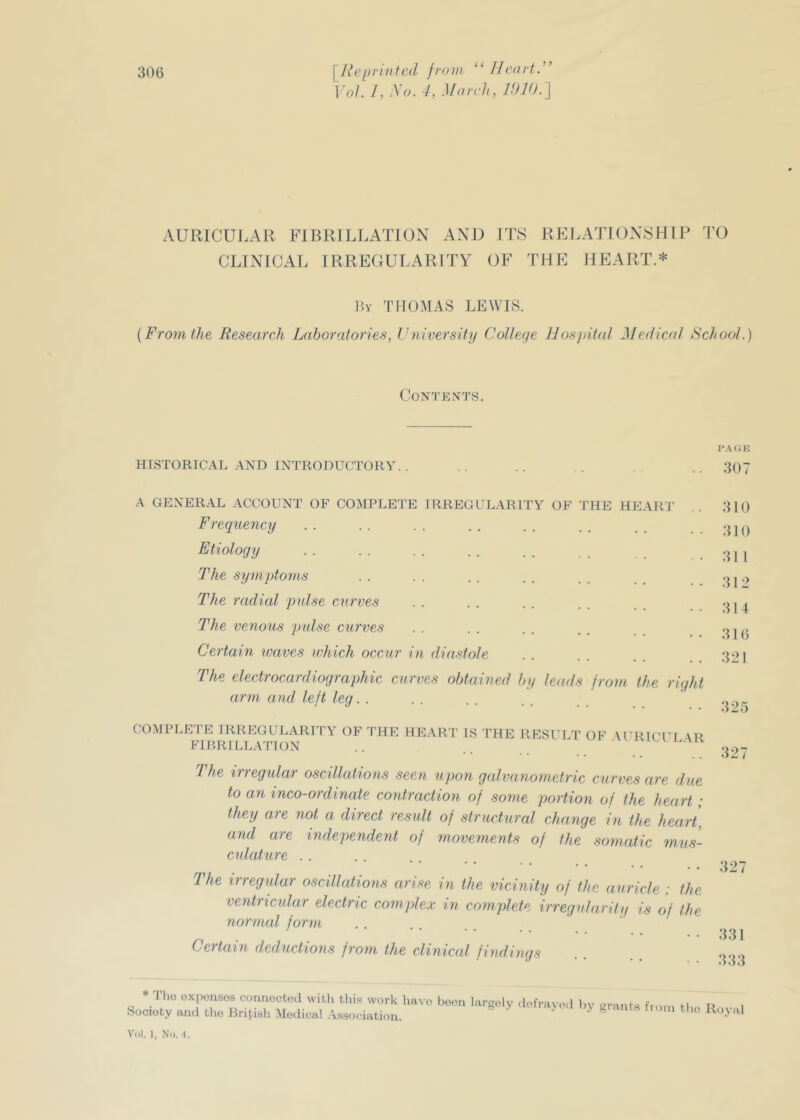 “ fJcartr Vol. 1, .\o. 4, March, VJld. AURICULAR FIBRILLATION AND ITS REI.ATION8HIP IT) CLINICAL IRREGULARITY OF THE HEART.* ?>Y THOMAS LEWIS. {From the Research Laboratories, Vviversity College IJosjnial Medical School.) Contents. I'AUK HISTORICAL AND INTRODUCTORY. . .. .. 3()7 A GENERAL ACCOUNT OF COMPLETE IRREGULARITY OF THE HEART .. 310 Frequency . . . . . . . . . . . . . . ..310 Etiology , The symptoms . . . . . . . . . . I The radial pidse curves . . . . . . . . The venous pidse curves . . . . . . . . Certain waves which occur in diastole . . . . . . . . 321 The electrocardiographic curves obtained by leads from the right arm and lelt leg... . j • • • • • • • • • • .125 COMPLETE IRREGULARITY OF THE HEAR'I’ IS THE RESULT OF FIRRILLATION AURICULAR 1 he irregular oscillahons seen upon galvanometric curves are due to an inco-ordinate contraction of some portion of the heart; they aie not a direct result of structural change in the heart, and are independent of movements of the somatic mus- culature . . The imegular oscillations arise in the vicinity of the auricle : the ventricular electric complex in complete irregularity is of the normal form Certain deductions from the clinical findings 32- 32: 331 333 ^ * Tlio oxponsos connectod with this work havo beoii largoly defravod I Society and tho Hrijish Medical .Association. )y grants fioni tlio Royal