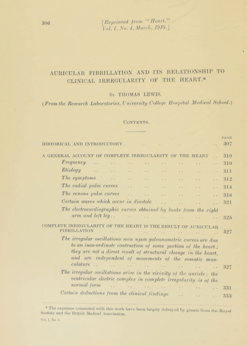 “ Heart:’ Vol. 1, So. 4, March, V)V).\ AURICULAR FIBRILLATION AND CLINICAL IRREGULARITY ITS RELATIONSHIP TO OF THE HEART.* P,Y THOMAS LEWIS. {From the Research Laboratories, Vniversity College Hosjjiial Medical Rchool.) Contents. HISTORICAL AND INTRODUCTORY. . .. .. .. ..307 A GENERAL ACCOUNT OF COMPLETE IRREGULARITY OF THE Hp]ART .. 310 Frequency . . . . . . . . . . . . . . ..310 Etiology 311 The symptoms . . . . . . . . . . . . ...312 The radial pulse curves . . . . . . . . . . ...314 The venous pulse curves . . . . . . . . . . . . .316 Certain ivaves which occur in diastole . . . . . . . . 321 The electrocardiographic curves obtained by leads from the right arm and left leg. . . . . . . . . . . . COMPLETE IRREGULARITY OF THE HEAR!’ IS THE RESULT OF \UR1CUL4R FIBRILLATION .. .. .. ' 327 The irregular oscillations seen upon galvanometric curves are due to an inco-ordinate contraction of some portion of the heart; they are not a direct result of structural change in the heart, and are independent of movements of the somatic mus- culature ...... The irregular oscillations arise in the vicinity of the auricle : the ventricular electric complex in complete irregularity is of the normal form . . . . . . . . Certain deductions from the clinicid findings . . . . 3.).:> Ilio expenses connectoil with this work have been largely dofrayed by grants fiom the Roval Society and the Bril.ish Medical .Association.