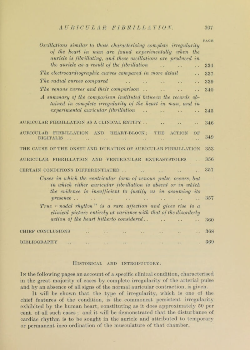 PAGE Oscillations similar to those, characterising complete irregularity of the heart in man are found experimentally when the auricle is fibrillating, and these oscillations are produced in the auricle as a result of the fibrillation . . . , . . 334 The electrocardiographic curves compared in more detail .. 337 The radicd curves compared . . . . . . . . . . 330 The venous curves and their comparison . . . . . . . . 340 A summary of the comparison instituted between the records ob- tained in complete irregidarity of the heart in man, and in experimental auricidar fibrillation ,. . . . . .. 345 AURICULAR FIBRILLATION AS A CLINICAL ENTITY .. .. .. .. 346 AURICULAR FIBRILLATION AND HEART-BLOCK ; THE ACTION OF DIGITALIS . . . . . . . . . . . . .. . . 340 THE CAUSE OF THE ONSET AND DURATION OF AURICI’LAR FIBRILLATION 353 AURICULAR FIBRILLATION AND VENTRICULAR EXTRASYSTOLES .. 356 CERTAIN CONDITIONS DIFFERENTIATED . . .. . . . . . 357 Cases in ivhich the ventricular form of venous pulse occurs, bid in which either auricular fibrillation is absent or in which the evidence is insufficient to justify us in assuming its presence .. . . . . . . . . . . . . . . 357 True nodal rhythm is a rare affection and gives rise to a clinical picture entirely at variance with that of the disorderly action of the heart hitherto considered. . . . . . . . 360 CHIEF CONCLUSIONS .. .. .. .. .. .. . . 368 BIBLIOGRAPHY .. .. .. .. . . .. . 360 Historical and introductory. In the following pages an account of a sjiecific clinical condition, characterised in the great majority of cases by complete irregularity of the arterial jmlse and by an absence of all signs of the normal auricular contraction, is given. It will be shown that the type of irregularity, which is one of the chief features of the condition, is the commonest jiersistent irregularity exhibited by the human heart, constituting as it does ap])roximately 50 per cent, of all such cases ; and it will be demonstrated that the disturbance of cardiac rhythm is to be sought in the auricle and attributed to temporary or permanent inco-ordination of the musculature of that chamber.