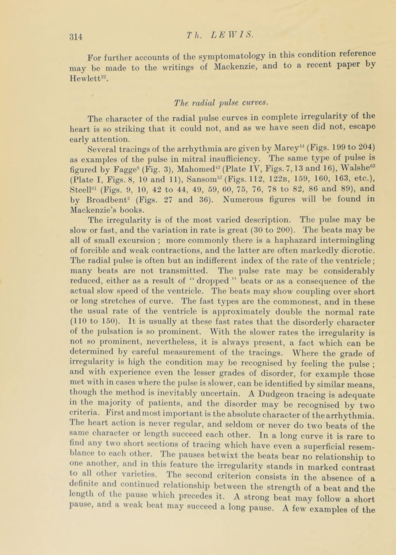 For further accounts of the symptomatology in this condition reference may be made to the writings of Mackenzie, and to a recent paper by Hewlett''. The radial pulse curves. The character of the radial pulse curves in complete irregularity of the heart is so striking that it could not, and as v^e have seen did not, escape early attention. Several tracings of the arrhythmia are given by Marey“ (Figs. 199 to 204) as examples of the pulse in mitral insufficiency. The same tyj^e of pulse is figured by Fagge^ (Fig- 3), Mahomed^^ (Plate IV, Figs. 7,13 and 16), Walshe*^^ (Plate I, Figs. 8, 10 and 11), Sansom-'^^ (Figs. 112, 122b, 159, 160, 163, etc.), SteelW (Figs. 9, 10, 42 to 44, 49, 59, 60, 75, 76, 78 to 82, 86 and 89), and by Broadbenf-^ (Figs. 27 and 36). Numerous figures will be found in Mackenzie’s books. The irregularity is of the most varied description. The pulse may be slow or fast, and the variation in rate is great (30 to 200). The beats may be all of small excursion ; more commonly there is a haphazard intermingling of forcible and weak contractions, and the latter are often markedly dicrotic. The radial pulse is often but an indifferent index of the rate of the ventricle; many beats are not transmitted. The pulse rate may be considerably reduced, either as a result of “ dropped ” beats or as a consequence of the actual slow speed of the ventricle. The beats may show coupling over short or long stretches of curve. The fast types are the commonest, and in these the usual rate of the ventricle is approximately double the normal rate (110 to 150). It is usually at these fast rates that the disorderly character of the pulsation is so prominent. M ith the slower rates the irregularity is not so prominent, nevertheless, it is always present, a fact which can be determined by careful measurement of the tracings. Where the grade of irregularity is high the condition may be recognised by feeling the pulse ; and with experience even the lesser grades of disorder, for example those met \vith in cases where the ])u]se is slower, can be identified by similar means, though the method is inevitably uncertain. A Dudgeon tracing is adequate in the majority of patients, and the disorder may be recognised by two criteria. First and most important is the absolute character of the arrhythmia. The heart action is never regular, and seldom or never do two beats of the same character or length succeed each other. In a long curve it is rare to find any two short sections of tracing which have even a superficial resem- blance to each other. The pauses betwixt the beats bear no relationship to one another, and in this feature the irregularity stands in marked contrast to all other varieties. The second criterion consists in the absence of a definite and continued relationship between the strength of a beat and the length of the pause which precedes it. A strong beat may follow a short pause, and a weak beat may succeed a long pause. A few examples of the