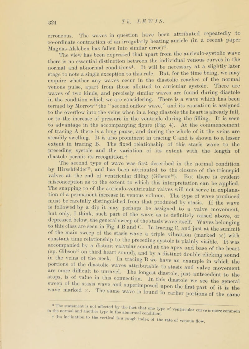 Th. ].E]Y1S. erroneous. The waves in question have been attributed repeatedly to co-ordinate contraction of an irregularly beating auricle (in a recent papci. IMagnus-Alsleben has fallen into similar error)^. The view has been expressed that apart from the auriculo-systolic wave there is no essential distinction between the individual venous curves in the normal and abnormal conditions*. It v ill be necessary at a slightly later stage to note a single exception to this rule. But, for the time being, we may enquire whether any waves occur in the diastolic reaches of the normal venous ])ulse, apart from those allotted to auricular systole. There are waves of two kinds, and precisely similar waves are found during diastole in the condition which we are considering. There is a wave which has been termed by Morrow'® the “second onflow wave,” and its causation is assigned to the overflow into the veins when in a long diastole the heart is already full, or to the increase of pressure in the ventricle during the filling. It is seen to advantage in the accompanying figure (Fig. 4). At the commencement of tracing A there is a long pause, and during the whole of it the veins are steadily swelling. It is also prominent in tracing C and is shown to a lesser extent in tracing B. The fixed relationship of this stasis wave to the preceding systole and the variation of its extent with the length of diastole permit its recognition.! The second type of wave was first described in the normal condition by Hirschfelder^, and has been attributed to the closure of the tricuspid valves at the end of ventricular filling (Gibson'). But there is evident misconception as to the extent to which this interjDretation can be apiDlied. riie snapping to of the auriculo-ventricular valves will not serve in explana- tion of a permanent inciease in venous volume. The type of wave produced must be carefully distinguished from that produced by stasis. If the vrave is followed by a dip it may perhaps be assigned to a valve movement, but only, I think, such part of the wave as is definitely raised above, or depressed below, the general sweep of the stasis wave itself. Waves belonging to tins class are seen in Fig. i B and 0. In tracing C, and just at the summit 01 the main sweep of the stasis wave a triple vibration {marked x) with constant time relationship to the preceding systole is plainly visible. It was accompanied by a. distant valvular sound at the ape.x and base of the heart (cp Gibson' on third heart sound), and by a distinct double clicking sound in the veins ot the neck. In tracing B we have an example in which the portions o die diastolic waves attributable to stasis and valve movement are more difficult to unravel. The longest diastole, just antecedent to the stops, IS of va.iie in this connection. In this diastole we see the general rrc^“i u l e7x '‘'T^^^ fir^tpart of it is the wave nuuked x. Ilie same wave is found in earlier portions of the same * I lio stateinoivt is not affected liv tlio fnnf tlini- + r . in tlio normal and anotlior typo in the abnormal conditioJi^'^ '’entncular curve is more common t Its inclination to the vortical is a rough index of the rate of venous flow.