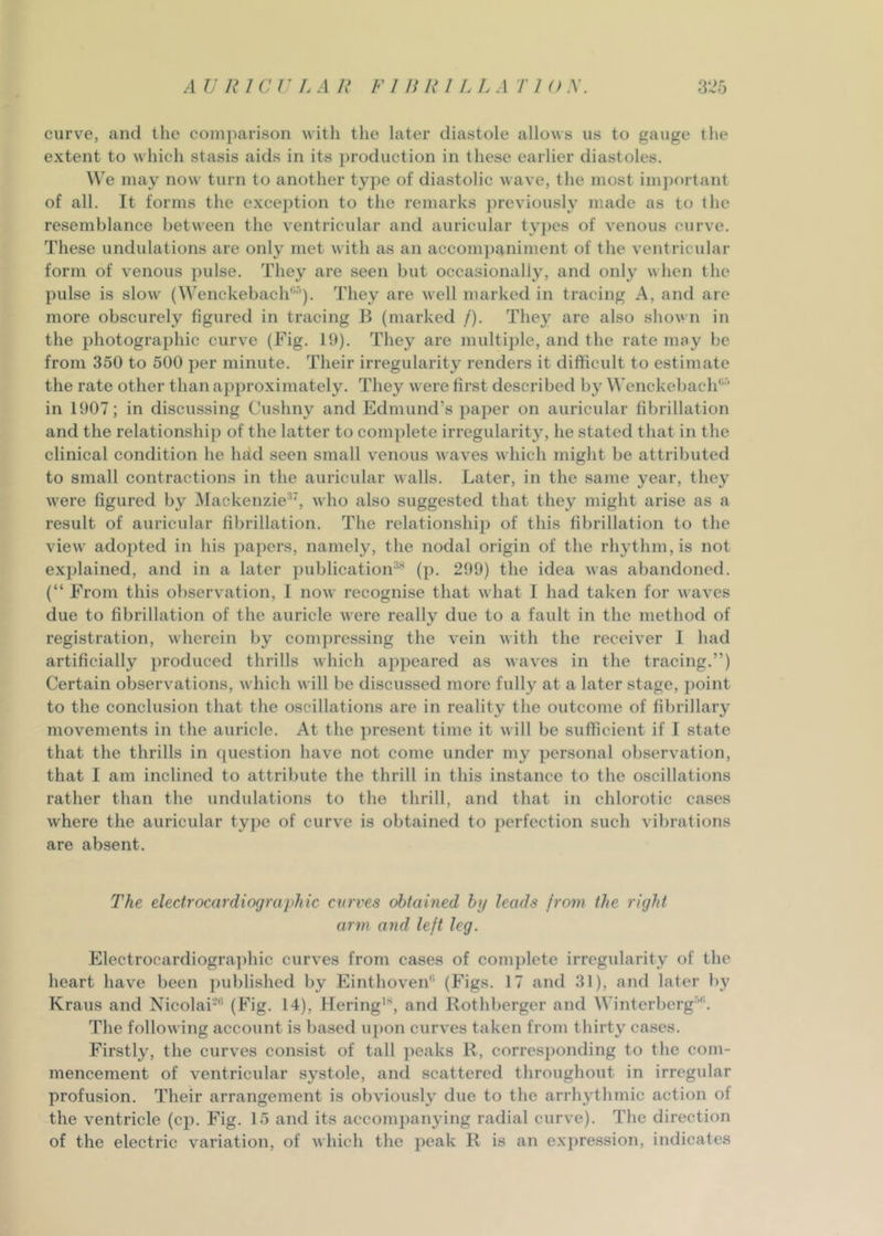 curve, and tlie comparison with the later diastole allows us to gauge the extent to which stasis aids in its production in these earlier diastoles. We may now turn to another type of diastolic wave, the most important of all. It forms the exception to the remarks previously made as to the resemblance between the ventricular and auricular t^^pes of venous curve. These undulations are only met with as an accompaniment of the ventricular form of venous pulse. They are seen but occasionally, and only when the pulse is slow (Wenckebach'^-'’’). They are well marked in tracing A, and are more obscurely figured in tracing B (marked /). They are also shown in the photographic curve (Fig. 19). They are multiple, and the rate nmy be from 350 to 500 per minute. Their irregularity renders it difficult to estimate the rate other than approximately. They were first described by Wenckebach'’'’ in 1907; in discussing Cushny and Edmund’s paper on auricular fibrillation and the relationship of the latter to complete irregularity, he stated that in the clinical condition he had seen small venous waves which might be attributed to small contractions in the auricular walls. Later, in the same year, they were figured by Mackenzie^', who also suggested that they might arise as a result of auricular fibrillation. The relationship of this fibrillation to the view adopted in his papers, namely, the nodal origin of the rhythm, is not explained, and in a later publicatioiF'' (p. 299) the idea was abandoned. (“ From this observation, I now recognise that what I had taken for waves due to fibrillation of the auricle were really due to a fault in the method of registration, wherein by compressing the vein with the receiver I had artificially produced thrills which appeared as waves in the tracing.”) Certain observations, which will be discussed more fully at a later stage, j)oint to the conclusion that the oscillations are in reality the outcome of fibrillary movements in the auricle. At the present time it will be sufficient if I state that the thrills in question have not come under my personal observation, that I am inclined to attribute the thrill in this instance to the oscillations rather than the undulations to the thrill, and that in chlorotic cases where the auricular type of curve is obtained to perfection such vibrations are absent. The electrocardiographic curves obtained by leads from the right arm and left leg. p]lectrocardiogra]diic curves from cases of com})lete irregularity of the heart have been ])ublished by Einthoven'’’ (P’igs. 17 and 31), and later bj’ Kraus and Nicolai-'* (Fig. 14), Hering*, and Rothberger and Winterberg’'’. The following account is based u])on curves taken from thirty cases. Firstly, the curves consist of tall })eaks R, corresponding to the com- mencement of ventricular systole, and scattered throughout in irregular profusion. Their arrangement is obviously due to the arrhythmic action of the ventricle (cp. Fig. 15 and its accompanying radial curve). The direction of the electric variation, of which the peak R is an expression, indicates