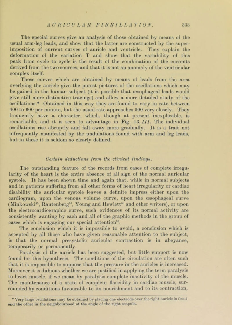 Tlie special curves give an analysis of those obtained by means of the usual arm-leg leads, and show that the latter are constructed by the super- imposition of current curves of auricle and ventricle. They explain the deformation of the variation T and show that the variability of this peak from cycle to cycle is the result of the combination of the currents derived from the two sources, and that it is not an anomaly of the ventricular complex itself. Those curves which are obtained by means of leads from the area overlying the auricle give the purest pictures of the oscillations which may be gained in the human subject (it is possible that oesophageal leads would give still more distinctive tracings) and allow a more detailed study of the oscillations.* Obtained in this way they are found to vary in rate between 400 to 600 per minute, but the usual rate approaches 500 very closely. They frequently have a character, which, though at present inexplicable, is remarkable, and it is seen to advantage in Fig. 13,111. The individual oscillations rise abruptly and fall away more gradually. It is a trait not infrequently manifested by the undulations found with arm and leg leads, but in these it is seldom so clearly defined. Certain deductions from the clinical findings. The outstanding feature of the records from cases of complete irregu- larity of the heart is the entire absence of all sign of the normal auricular systole. It has been shown time and again that, while in normal subjects and in patients suffering from all other forms of heart irregularity or cardiac disability the auricular systole leaves a definite impress either upon the cardiogram, upon the venous volume curve, upon the oesophageal curve (Minkowski’^’, Rautenberg’', Young and Hewlett*’’” and other writers), or upon the electrocardiographic curve, such evidences of its normal activity are consistently wanting by each and all of the graphic methods in the group of cases which is engaging our special attentiom’*. The conclusion which it is impossible to avoid, a conclusion which is accepted by all those who have given reasonable attention to the subject, is that the normal presystolic auricular contraction is in abeyance, temporarily or permanently. Paralysis of the auricle has been suggested, but little support is now found for this hypothesis. The conditions of the circulation are often such that it is impossible to suppose that the pressure in the auricles is increased. Moreover it is dubious whether we are justified in ap])lying the term paralysis to heart muscle, if we mean by paralysis complete inactivity of the muscle. The maintenance of a state of complete flaccidity in cardiac muscle, sur- rounded by conditions favourable to its nourishment and to its contraction, * Very large oscillations may be obtained by placing one electrode over the right auricle in front and the other in the neighbourhood of the angle of the right scapula.