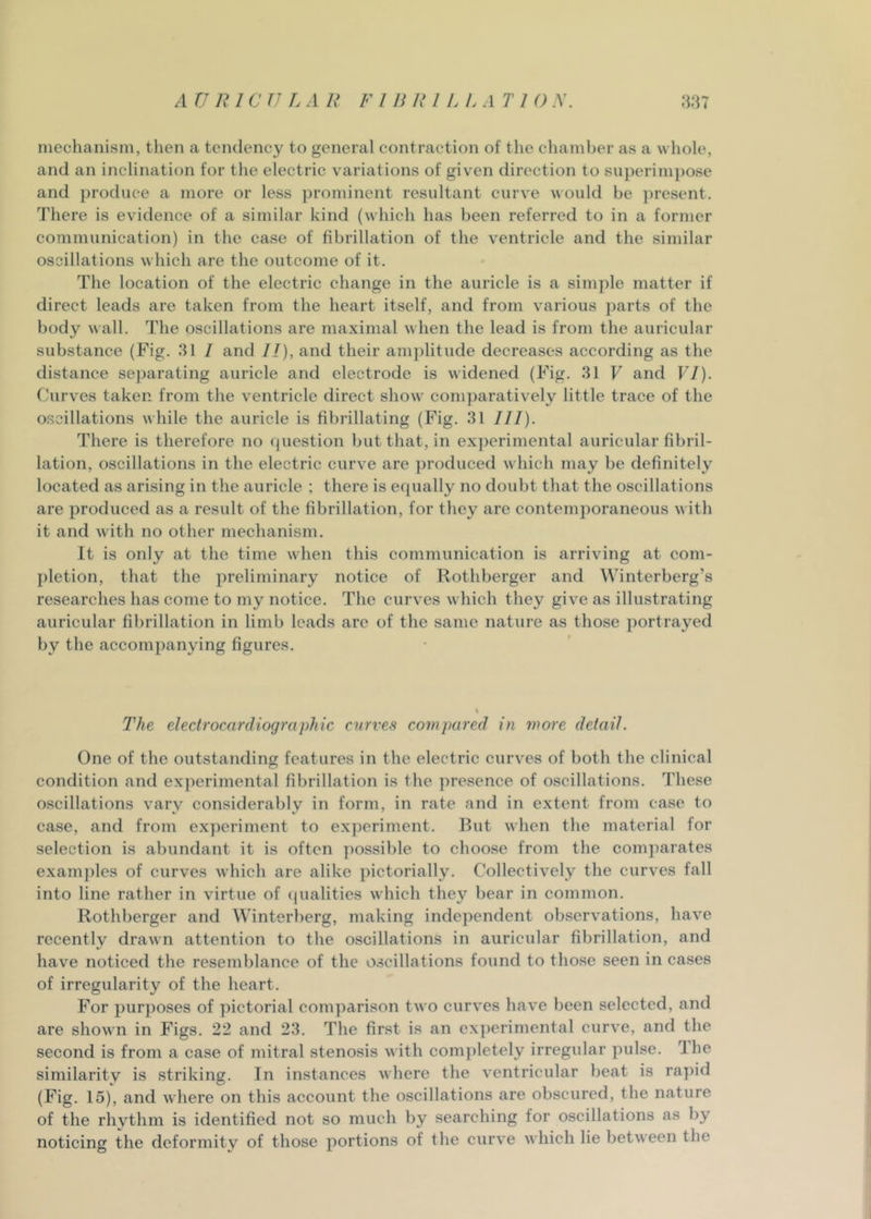 mechanism, then a tendency to general contraction of the chamber as a whole, and an inclination for the electric variations of given direction to superini])ose and produce a more or less prominent resultant curve would be jiresent. There is evidence of a similar kind (which has been referred to in a former communication) in the case of fibrillation of the ventricle and the similar oscillations which are the outcome of it. The location of the electric change in the auricle is a simple matter if direct leads are taken from the heart itself, and from various parts of the body wall. The oscillations are maximal when the lead is from the auricular substance (Fig. 31 / and //), and their amplitude decreases according as the distance se])arating auricle and electrode is widened (Fig. 31 F and VI). Curves taken from the ventricle direct show comparatively little trace of the oscillations while the auricle is fibrillating (Fig. 31 III). There is therefore no question but that, in experimental auricular fibril- lation, oscillations in the electric curve are produced which may be definitely located as arising in the auricle ; there is equally no doubt that the oscillations are produced as a result of the fibrillation, for they are contemporaneous with it and with no other mechanism. It is only at the time when this communication is arriving at com- pletion, that the preliminary notice of Rothberger and Winterberg’s researches has come to my notice. The curves which they give as illustrating auricular fibrillation in limb leads are of the same nature as those portrayed by the accompanying figures. The electrocardiographic curves corn pared in more detail. One of the outstanding features in the electric curves of both the clinical condition and exqierimental fibrillation is the ])resence of oscillations. These oscillations vary considerably in form, in rate and in extent from case to case, and from experiment to experiment. But when the material for selection is abundant it is often ]mssible to choose from the comparates examples of curves which are alike pictorially. Collectively the curves fall into line rather in virtue of qualities which they bear in common. Rothberger and Winterl)erg, making independent observations, have recently drawn attention to the oscillations in auricular fibrillation, and have noticed the resemblance of the oscillations found to those seen in cases of irregularity of the heart. For purposes of pictorial comparison two curves have been selected, and are shown in Figs. 22 and 23. The first is an ex])erimental curve, and the second is from a case of mitral stenosis with completely irregular pulse. The similarity is striking. In instances where the ventricular beat is rapid (Fig. 15), and where on this account the oscillations are obscured, the nature of the rhvthm is identified not so much by searching for oscillations as by noticing the deformity of those portions of the curve which lie between the