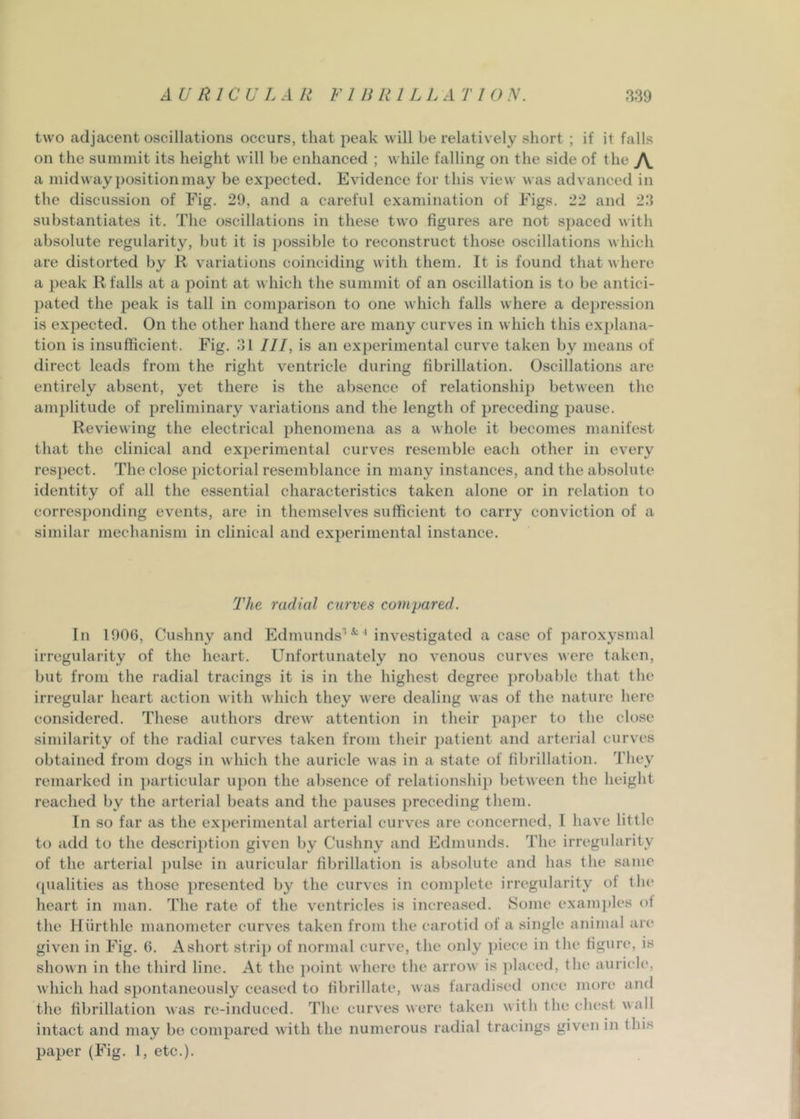 two adjacent oscillations occurs, that peak will be relatively short ; if it falls on the summit its height will be enhanced ; while falling on the side of the a midway position may be expected. Evidence for this view was advanced in the discussion of Fig, 29, and a careful examination of Figs. 22 and 23 substantiates it. The oscillations in these two figures are not s])aced with absolute regularity, but it is possible to reconstruct those oscillations which are distorted by R variations coinciding with them. It is found that where a peak R falls at a point at which the summit of an oscillation is to be antici- l)ated the peak is tall in comparison to one which falls where a dei)ression is expected. On the other hand there are many curves in which this explana- tion is insufficient. Fig. 31 III, is an experimental curve taken by means of direct leads from the right ventricle during fibrillation. Oscillations are entirely absent, yet there is the absence of relationship between the amplitude of preliminary variations and the length of preceding pause. Reviewing the electrical phenomena as a whole it becomes manifest that the clinical and experimental curves resemble each other in every respect. The close pictorial resemblance in many instances, and the absolute identity of all the essential characteristics taken alone or in relation to corresponding events, are in themselv’’es sufficient to carry conviction of a similar mechanism in clinical and experimental instance. The radial curves compared. In 1006, Cushny and Edmunds'*'^* investigated a case of paroxysmal irregularity of the heart. Unfortunately no venous curves vere taken, but from the radial tracings it is in the highest degree probable that the irregular heart action with which they were dealing was of the nature here considered. These authors drew attention in their paper to the close similarity of the radial curves taken from their patient and arterial curves obtained from dogs in which the auricle was in a state of fibrillation. They remarked in particular upon the absence of relationship between the height reached by the arterial beats and the pauses preceding them. In so far as the exi)erimental arterial curves are concerned, I have little to add to the description given by Cushny and Edmunds. The irregularity of the arterial pulse in auricular fibrillation is absolute and has the same (pialities as those presented by the curves in complete irregularity of the heart in man. The rate of the ventricles is increased. Some exam])les of the Hurthle manometer curves taken from the carotid of a single animal are given in Fig. 6, A short strip of normal curve, the only piece in the figure, is shown in the third line. At the ])oint where the arrow is ])laced, the auricle, which had spontaneously ceased to fibrillate, was faradised once more and the fibrillation was re-induced. The curves were taken with the chest wall intact and may be compared with the numerous radial tracings given in this paper (Fig. 1, etc,).