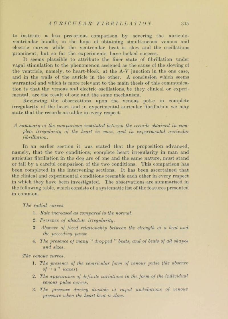 to institute a less precarious comparison by severing the auriculo- ventricular bundle, in the hope of obtaining simultaneous venous and electric curves while the ventricular beat is slow and the oscillations prominent, but so far the experiments have lacked success. It seems plausible to attribute the finer state of fibrillation under vagal stimulation to the phenomenon assigned as the cause of the slowing of the ventricle, namely, to heart-block, at the A-V junction in the one case, and in the walls of the auricle in the other. A conclusion which seems warranted and which is more relevant to the main thesis of this communica- tion is that the venous and electric oscillations, be they clinical or experi- mental, are the result of one and the same mechanism. Reviewing the observations upon the venous pulse in comjdete irregularity of the heart and in experimental auricular fibrillation we may state that the records are alike in every respect. A summary of the comparison instituted between the records obtained in com- plete irregularity of the heart in itum, and in experimental auricular fibrillation. In an earlier section it was stated that the proposition advanced, namely, that the two conditions, complete heart irregularity in man and auricular fibrillation in the dog are of one and the same nature, must stand or fall by a careful comparison of the two conditions. This comparison has been completed in the intervening sections. It has been ascertained that the clinical and experimental conditions resemble each other in every respect in which they have been investigated. The observations are summarised in the following table, which consists of a systematic list of the features presented in common. The radial curves. 1. Rate increased as compared to the normal. 2. Presence of absolute irregularity. 3. Absence of fixed relationship between the strength of a beat ami the preceding pause. 4. The presence of many “ dropped ” beats, and of beats of all shajws and sizes. The venous curves. 1. The presence of the ventricular form of veiious pulse {the absence of “ rt ” waves). 2. The appearance of definite variations in the form of the individual venous pulse citrves. 3. The presence during diastole of rapid undidations of venous pressure when the heart beat is slow.