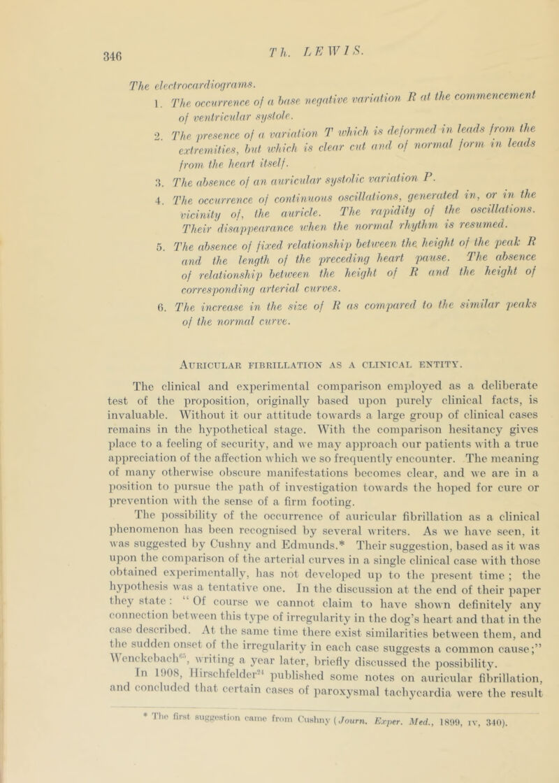 340 The el e dr oca rdioq ra ms. I. The occmrence of a h„ee ,,c;,alive variation li at the coimnencement of ventrknlar sysiole. O The presence ol a variation T which is dejornml in. teach from the extremities, hut which is clear cut and of normal jorm m leads from the heart itself. .4. The absence of an auricular systolic varudion P. 4. The occurrence of continuous oscillations, generated in, or m the vicinity of, the auricle. The rapidity of the oscillations. Their disappearance u'hen the normal rhythm ts resumed. 5. The absence of fixed relationship between the height of the peak P and the length of the preceding heart pause. The absence of relationship between the height of P and the height of corresponding arterial curves. 6. The increase in the size of P as compared to the similar peaks of the normal curve. Auricular fibrillation as a clinical entity. The clinical and experimental comparison employed as a deliberate test of the proposition, originally based upon jnirely clinical facts, is invaluable. Without it our attitude towards a large group of clinical cases remains in the hypothetical stage. With the comparison hesitancy gives ]dace to a feeling of security, and we may apjiroach our patients with a true appreciation of the affection which we so frecpiently encounter. The meaning of many otherwise obscure manifestations becomes clear, and we are in a position to pursue the path of investigation towards the hoped for cure or ]U’evention with the sense of a firm footing. The possibility of the occurrence of auricular fibrillation as a clinical ])henomenon has been recognised by several writers. As we have seen, it was suggested by Cushny and Edmunds.* Their suggestion, based as it was upon the comparison of the arterial curves in a single clinical case with those obtained experimentally, has not develojied up to the present time ; the hypothesis was a tentative one. In the discussion at the end of their paper they state . Of course we cannot claim to have shown definitely any connection between this t3’pe of irregularity in the dog’s heart and that in the case described. At the same time there exist similarities between them, and the sudden onset of the irregularity in each case suggests a common cause;” \\ cnckebach'^’, a\ riting a year later, briefly discussed the possibilit3L In 1908, Hirschfelder-' published some notes on auricular fibrillation, and concluded that certain cases of iiaroxysmal tachycardia were the result The. first suggestion came from Cushny {E.rper. Med., 1801), iv, 040).