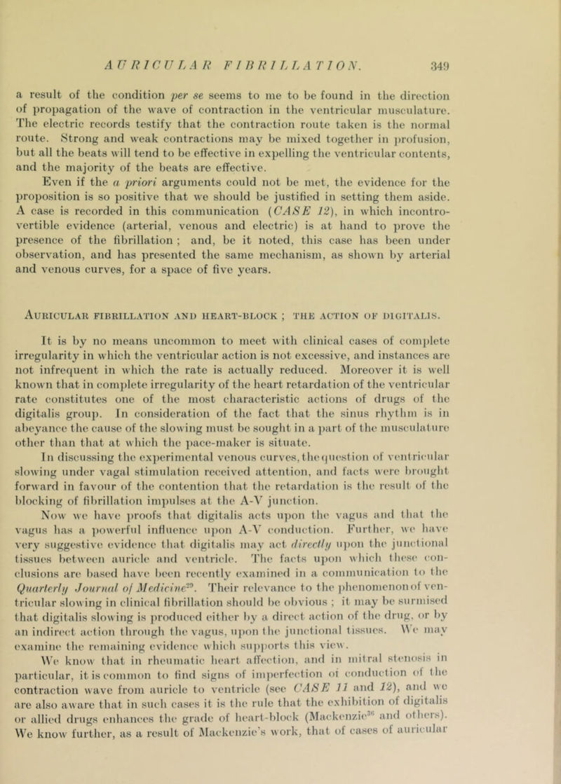 a result of the condition per se seems to me to be found in the direction of propagation of the wave of contraction in the ventricular musculature. The electric records testify that the contraction route taken is the normal route. Strong and weak contractions may be mixed together in profusion, but all the beats will tend to be effective in expelling the ventricular contents, and the majority of the beats are effective. Even if the a priori arguments could not be met, the evidence for the proposition is so j)ositive that we should be justified in setting them aside. A case is recorded in this communication {CASE 12), in which incontro- vertible evidence (arterial, venous and electric) is at hand to prove the presence of the fibrillation ; and, be it noted, this case has been under observation, and has presented the same mechanism, as shown by arterial and venous curves, for a space of five years. Auricular fibrillation and heart-block ; the action of digitalis. It is by no means uncommon to meet with clinical cases of comj)letc irregularity in which the ventricular action is not excessive, and instances are not infrequent in which the rate is actually reduced. Moreover it is well known that in com])lete irregularity of the heart retardation of the ventricular rate constitutes one of the most characteristic actions of drugs of the digitalis group, in consideration of the fact that the sinus rhythm is in abeyance the cause of the slowing must be sought in a })art of the musculature other than that at which the ])ace-maker is situate. In discussing the experimental venous curves,tluMjuestion of ventricular slowing under vagal stimulation received attention, and facts vere brought forward in favour of the contention that the retardation is the result of the blocking of fibrillation im])ulses at the A-A' junction. Now we have proofs that digitalis acts iqion the vagus and that the vagus has a ])owerful influence upon X-\ conduction. Furtlu'r, we have very suggestive evidiuice that digitalis may act direcfli/ u])on the junctional tissues between auricle and ventricle. The facts upon which these con- clusions are based have been recently examined in a communication to the Quarterif/ Journal oj Medicine-^. Their relevance to the ])henomenonol ven- tricular slowing in clinical fibrillation should be obvious ; it may be surmised that digitalis slowing is produced either by a direct action of the drug, or by an indirect action through the vagus, u])on the junctional tissues. \\ c may examine the remaining evidence which su])ports this viev. We know that in rheumatic heart affection, aiui in mitral stenosis in ]iarticular, it is common to find signs of iinperfe(dion oi conduction of the contraction wave from auricle to ventricle (see CASE 11 and 12), and we are also aware that in such cases it is the rule that the exhibition of digitalis or allied drugs enhances the grade of heart-block (Mackenzie*'' and otheis). We know further, as a result of Alackenzie’s work, that of cases of auiiculai