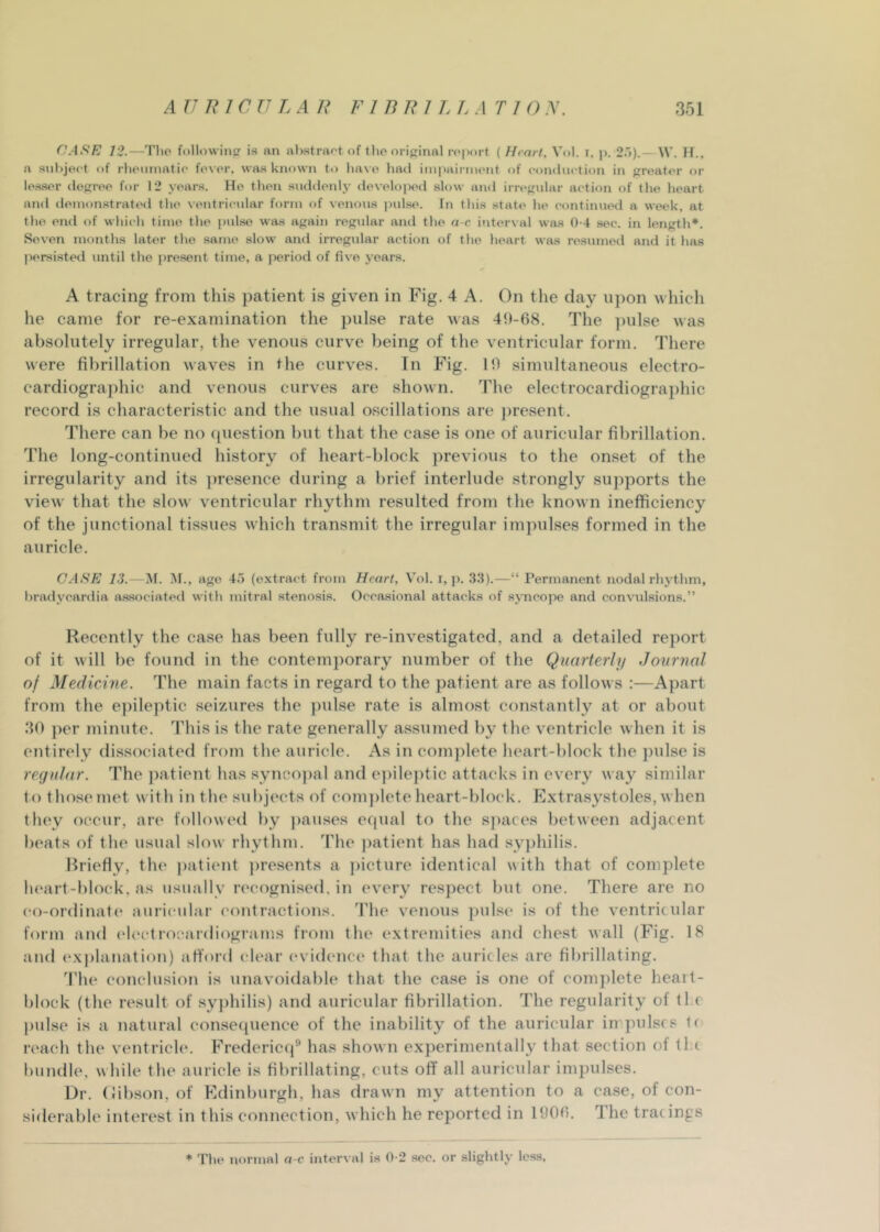 12.—Tlio followiiip is nn al)straf't of tlic original roport ( Heart, Vol. T, j). 2r>).— W. II.. a subject of rheiiniatic fever, was known to liave had im|mirment of conduction in greater or los.ser degree for 12 years. He then suddenly developed slow anil irregular action of the heart and demonstrated the ventricular form of venous pidse. In this state he continued a week, at the end of which time the pulse was again regidar and the a-c interval was 0-4 sec. in length*. Se%’en months later the same slow and irregular action of the heart was resumed and it has persisted until the present time, a period of five years. A tracing from this patient is given in Fig. 4 A. On the day upon which he came for re-examination the pulse rate was 411-68. The ])ulse was absolutely irregular, the venous curve being of the ventricular form. There were fibrillation waves in the curves. In Fig. 10 simultaneous electro- cardiographic and venous curves are shown. The electrocardiographic record is characteristic and the usual oscillations are jtresent. There can be no (piestion but that the case is one of auricular fibrillation. The long-continued history of heart-block previous to the onset of the irregularity and its ])resence during a brief interlude strongly sujiports the view that the slow ventricular rhythm resulted from the known inefficiency of the junctional tissues which transmit the irregular imjmlses formed in the auricle. CASE 13. — M. ]\I., ago 45 (extract from Heart, Vol. i, p. 35).—“ Permanent nodal rli3'thm, bradvcardia associated with mitral stenosis. Occasional attacks of svncope and convulsions.” Recently the ca.se has been fully re-investigated, and a detailed report of it will be found in the contemporary number of the Quarterly Journal of Medicine. The main facts in regard to the patient are as follows :—Apart from the e])ileptic seizures the pulse rate is almost constantly ut or about 30 per minute. This is the rate generally assumed by the ventricle when it is entirely dissociated from the auricle. As in comjilete heart-block the ])ulse is regular. The jiatient has synco))al and epilej)tic attacks in every way similar to those met with in the subjects of com])lpte heart-block. Extrasystoles, when they occur, are followed by ])auses etpial to the spaces between adjacent beats of the usual slow rhythm. The ])atient has had .syphilis. Ih’iefly, the |)atient ])resents a ])icture identical with that of complete heart-block, as usually recognised, in every respect but one. There are no co-ordinate* auriculai’ contractions. The venous judsc is of the ventricular form and (‘lectroeardiograms from the extremities and chest wall (Fig. 18 and exj)lanation) afford clear (‘vidence that the auricles are fibrillating. 'I'he conclusion is unavoidable that the case is one of complete heait- block (the result of syphilis) and auricular fibrillation. The regularity of tl c pulse is a natural consequence of the inability of the auricular in pulses If reach the ventricle. Fredericq” has shown experimentally that section of ll.( bundle, while the auricle is fibrillating, cuts off all auricular impulses. Dr. (libson, of Edinburgh, has drawn my attention to a case, of con- siderable interest in this connection, which he reported in 1606. The tracings * The normal a-f interval i.s 0-2 .sec. or slightly less.