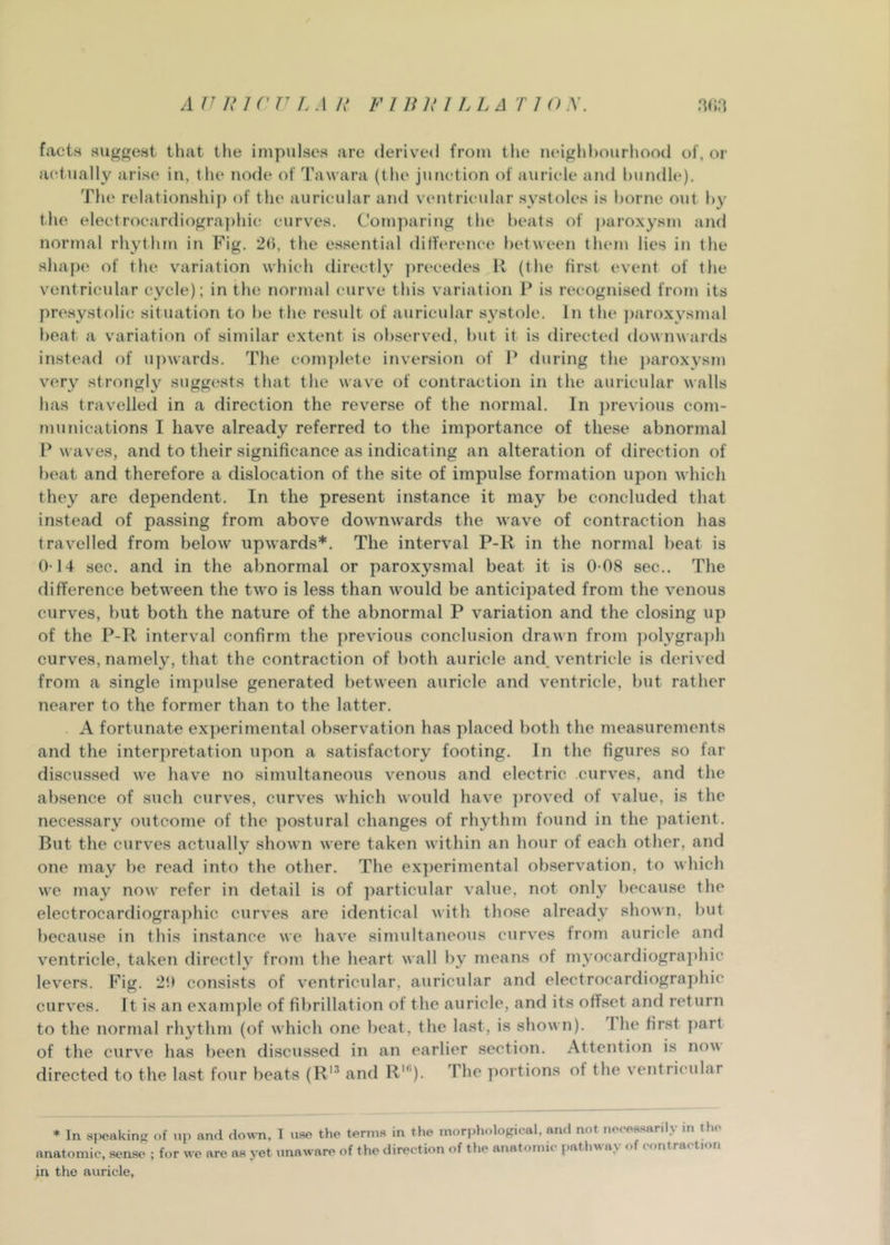 facts suggest that the impulses are derived from the luughhourliood of, or actually arise iu, the node of Tawara (the junction of auricle and hiindle). The relationship of the auricular and ventricidar systoles is borne out h}' the electrocardiogra])hic curves. Comparing the beats of ])arox3'sm and normal rhythm in Fig. 2(), the essential difference between them lies in the shape of the variation which directly ])recedes H (the first event of the ventricular cycle); in the normal curve this variation P is recognised from its presystolic situation to he the result of auricular systole. In the ])aroxysmal heat a variation of similar extent is observed, hut it is directed downwards instead of upwards. The com])lete inversion of P during the ])aroxysm very strongly suggests that the wave of contraction in the auricular walls has travelled in a direction the reverse of the normal. In ])revious com- munications I have already referred to the importance of these abnormal P w aves, and to their significance as indicating an alteration of direction of beat and therefore a dislocation of the site of impulse formation upon which they are dependent. In the present instance it may be concluded that instead of passing from above downwards the wave of contraction has travelled from below upwards*. The interval P-R in the normal beat is 0-14 sec. and in the abnormal or paroxysmal beat it is 0-08 sec.. The difference between the two is less than would be anticipated from the venous curves, but both the nature of the abnormal P variation and the closing up of the P-R interval confirm the previous conclusion drawn from ])olygraph curves, namely, that the contraction of both auricle and, ventricle is derived from a single impulse generated between auricle and ventricle, but rather nearer to the former than to the latter. A fortunate experimental observation has placed both the measurements and the interpretation upon a satisfactory footing. In the figures so far discussed we have no simultaneous venous and electric curves, and the absence of such curves, curves which would have ])roved of value, is the necessary outcome of the postural changes of rhythm found in the patient. But the curv'cs actually shown were taken within an hour of each other, and one may be read into the other. The experimental observation, to which we may now refer in detail is of ])articular value, not only because the electrocardiogra])hic curves are identical with those already shown, but because in this instance we have simultaneous curves from auricle and ventricle, taken directly from the heart wall by means of myocardiograi)hic levers. Fig. 2!> consists of ventricular, auricular and electrocardiogra])hic curves. It is an exam])le of fibrillation of the auricle, and its offset and return to the normal rhythm (of which one beat, the last, is show n). I he first ])art of the curve has l)een discussed in an earlier section. Attention is now directed to the last four beats (R'^ and R’). The portions of the ventricular * In apeakincr of np and down, 1 uso the terms in the inor|)liological, and not neee.s.sanly in Uie anatomic, sense ; for we are as yet unaware of the direction of the anatomic pathway of contraction in the auricle.