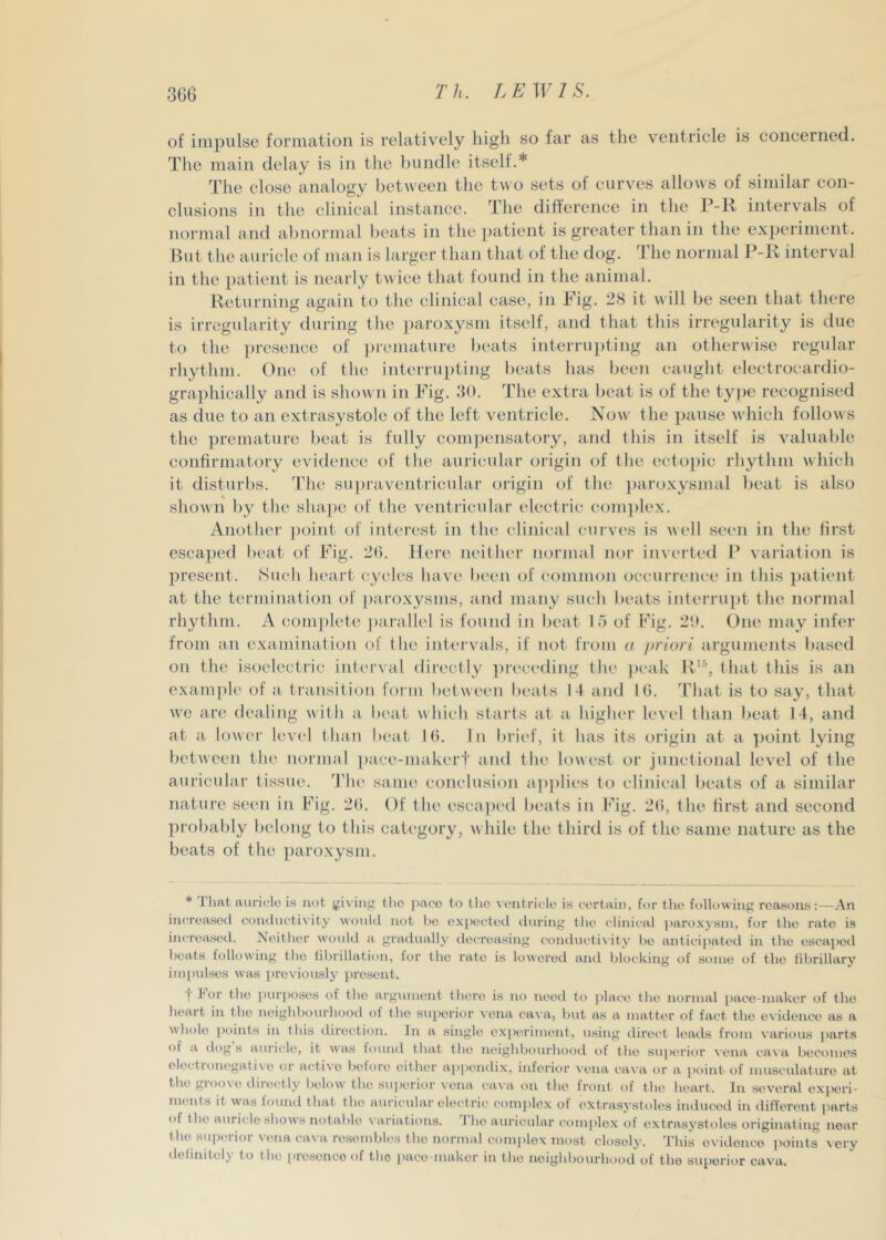 of impulse formation is relatively liigli so far as the ventricle is concerned. The main delay is in the bundle itself.* The close analogy between the two sets of curves allows of similar con- clusions in the clinical instance. The difference in the P-H intervals of normal and abnormal beats in the patient is greater than in the experiment. But the auricle of man is larger than that of the tlog. 3die normal intervml in the [)atient is nearly twice that found in the animal. Rc'turning again to the clinical case, in Pig. 28 it will be seen that there is irregularity during the paroxysm itself, and that this irregularity is due to the i)rcsence of premature beats intei'rupting an otherwise regular rhythm. One of the interrupting beats has been caught electrocardio- graphically and is shown in Pig. 30, The extra beat is of the type recognised as due to an extrasystole of the left ventricle. Now’ the pause w'hich follows the premature beat is fully compensatory, and this in itself is valuable confirmatory evidence' of the auricular origin of the ectopic rhythm which it disturl)s. The su])raventricular origin of the paroxysmal beat is also shown l)y the shape of the ventricular electric com])lex. Another point of interest in the clinical curves is well seen in the first escaped beat of Pig. 26. Here neither normal nor inverted \ariation is present. Such heart cycles have been of common occurrence in this ])atient at the termination of |)aroxysnis, and many such beats interru])t the normal rhythm. A comj)lete ])ai'allel is found in beat 15 of Pig. 2i). One may infer from an examination of the intervals, if not from a priori arguments based on the isoelectric interval directly ])i’eceding the peak K’\ that this is an example of a transition form between beats 14 and 16. 'Phat is to say, that w'c are dealing with a beat which starts at a higlu'r level than beat 14, and at a lower level than beat- 16. In brief, it has its origin at a ■|)oint lying between tin* normal ])ace-makert and the lowest or junctional level of the auricular tissue. 'The same conclusion applies to clinical beats of a similar nature seen in Pig. 26. Of the esca])('d beats in Pig. 26, the first and second probably belong to this catc'gory, w hile the third is of the same nature as the beats of the paroxysm. * J hat auricle is net (giving the pace to (lie \cntriclc is certain, for the folK)\viiig reasons:—.An increased coiuluctivity would not he expected tluring the clinical paroxysm, for the rate is increased. Neither would a gradually decreasing comhictixity ho anticipated in the escapoil heats following the librillation, for the rate is lowered and blocking of some of tho fibrillary impulses was previously present. f tor the [)ur[)f)ses of tho argument thei’e is no need to place the normal pace-maker of tho heart in the neighbourhood of the superior vena cava, but as a matter of fact the evidence as a whole ])oints in this direction. In a single ex|)erimont, using direct leads from varit)us parts of a dog s auricle, it was found that the neighbourhooil t)f the su])erior vena cava becomes oloctionegati\0 or acti\'o before either aj)])cnilix, inferior ^■ena ca\ a or a [)oint of musculature at the groove directly below the sui)erior vena ca\a on tho front of the heart. In several experi- ments it was found that the auricular electric complex of extrasj’stolos iiulucod in different parts of the auricle shows notable variations. 'I’lio auricular complex of extrasystoles originating near the superior vena cava resembles tho normal eomidox most closely. This evidence points very ilelinitely to tho lausenco of the paco-makor in the neighbourhood of tho superior cava.