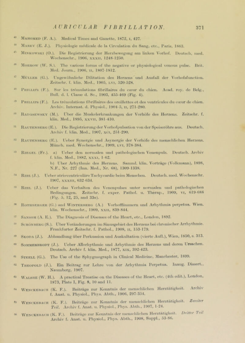 Mahomkd (F. a.). Medical Times and Gazette, 1S72, i, 427. Ma KKV (E. J.). IMiysielogie modieale do la C’irenhitien dii Sang, etc., Paris, iSCiIl. Minkowski (O.). Die Registrieriing der Herzl)evvegiing am linken N'orhof. Deutseli, mod. W’oeliensehr., 1!)0(>, xxxii, 1248-12i)0. iMoKKow (W. S.l. 'Pile various forms of the negative or physiological \enous [inlse. Brit. Med. .J»)urn., lUOh, ii, 1H07-1812. Muller (G.). I’ngewdlmliche Dilitation des Herzens nnd Aiisfall der Vorhofsfunction. Zcitschr. f. klin. Med., l!)0o, i.vi, 520-528. Piiii.Lii’s (F.). Snr les trenmlations Hhrillaires dii camr du chien. Acjul. roy. do Helg., Hull. d. 1. t'hLs.se il. Sc., 10011, 455-400 (Fig. 4). Phii.lu’s (F.). Li's trcmulations lil>rillaircs des orcillettes et des xentriculcs du coeur do chien. .\rchi\'. Internat. d. Physiol., 1001 5, ii, 271-280. Uai».vsewsky (M.). tM)er die Muskelerkrankungen der V’orhdfe des Herzens. Zeitschr. f. klin. .Med., 1805, x.xvii, 381-410. U.vuteniieri.; (E.). Die Kegistrierung der N'orhofpulsation von der Sia'iserdhre aus. Deutsch. .\rchiv f. klin. Mini., 1007, xui, 251-200. *- Kautf.nrkro (E.). I’eher Synergie und Asynergie iler \’orhdfo des inenschlichen Herzens. Itliinch. mcd. Woclu'iischr., 1000, l\'I, 378-384. Rieuei, (Fr.). a) I'chcr den normalen und pathologischen Venenpul.s. Deutsch. Archiv f. klin. .Mod., 1882. xxxi, 1-02. h) I'hcr Arhythinie des Herzens. Samml. klin. V'ortriige (Volkmann), 1808, X.F., Nr. 227 (Inn. Mcd., Nr. 08), 1300-1338. Riii! (.1.). Peh»‘r at rioventriculiiro'I'achycanlie heim Menschen. Deutsch. meil. Wochenschr. I!t07, .x.xxni, 032 034. •'® Riiil (.1.). l^eher this Vcrhaltcn des X'cncnpulses unter normalen und jiathologischen llcdingungen. Zcitschr. f. ex|K.‘r. Pathol, u. Therap., P.tOlh til0-t)88 (Fig. 5, 12, 25, and 33f/). •'*’ Rotiirfrukr (G.) and W'intermkrc (.\.) Vorhollliuuucrn uml Arhythmia |)t'r|ictua. Wien, klin. W'ochensi'hr., lOOil, xxii, 830-844. •''' Sanso.m (.\. E.). 'Phe Diagnosis of Disi'n.ses of the Heart, etc., London, 1802. ScHiiNUERU (S.). tlher V’eriinderungen im Sinusgohiet des Herzens hei ehronischer Arrhythmie. Frankfurter Zcitschr. f. Pathol., 1008, ii, 153-170. Skoda (J.). Abhandlung iiher Perkussion und Auskultation (vierte .Vufl.), W'ien, 1850, s. 313. vSoiMMEUBRODT (.J.). I'cher Allorhythmie und Arhythinie <les Herzens imd deren Ursachon. Deutsch. Archiv f. klin. Med., 1877, xix, 302-423. Steell (G.). The Use of the Siihygmograph in Clinical Medicine, Manchestor, 1800. 'Pheoi’OLD (.j.). Ein Heitrag zur Lehre von der Arhythmia Periietua. Inaug. Dissert., Naumberg, 1007. \V.\LSME (W. H.). A practical I’reatise on the Diseases of the Heart, etc. (4th edit.), London, 1873, Plate 1, Fig. 8, 10 and 11. WENtKEBAeii (K. F.). Heitriige zur Keiintnis der inenschlichen Herztiitigkeit. .Archiv f. Anat. u. Physiol., Ph.\8. Abth., 1000, 207-351. Wenckebach (K. F.). Heitriige zur Kenntnis der men.schlichen Herztiitigkeit. ZmiUr Tcil. Archiv f. Anat. u. Physiol., Phys. Abth., 1007, 1-24. Wenckebach (K. F.l. Heitriige zur Kenntnis der men.schlichen Herztiitigkeit. Dn/trr let! Archiv f. Anat. u. Physiol., Phys. Abth., 1008, Suppl., 53-80.