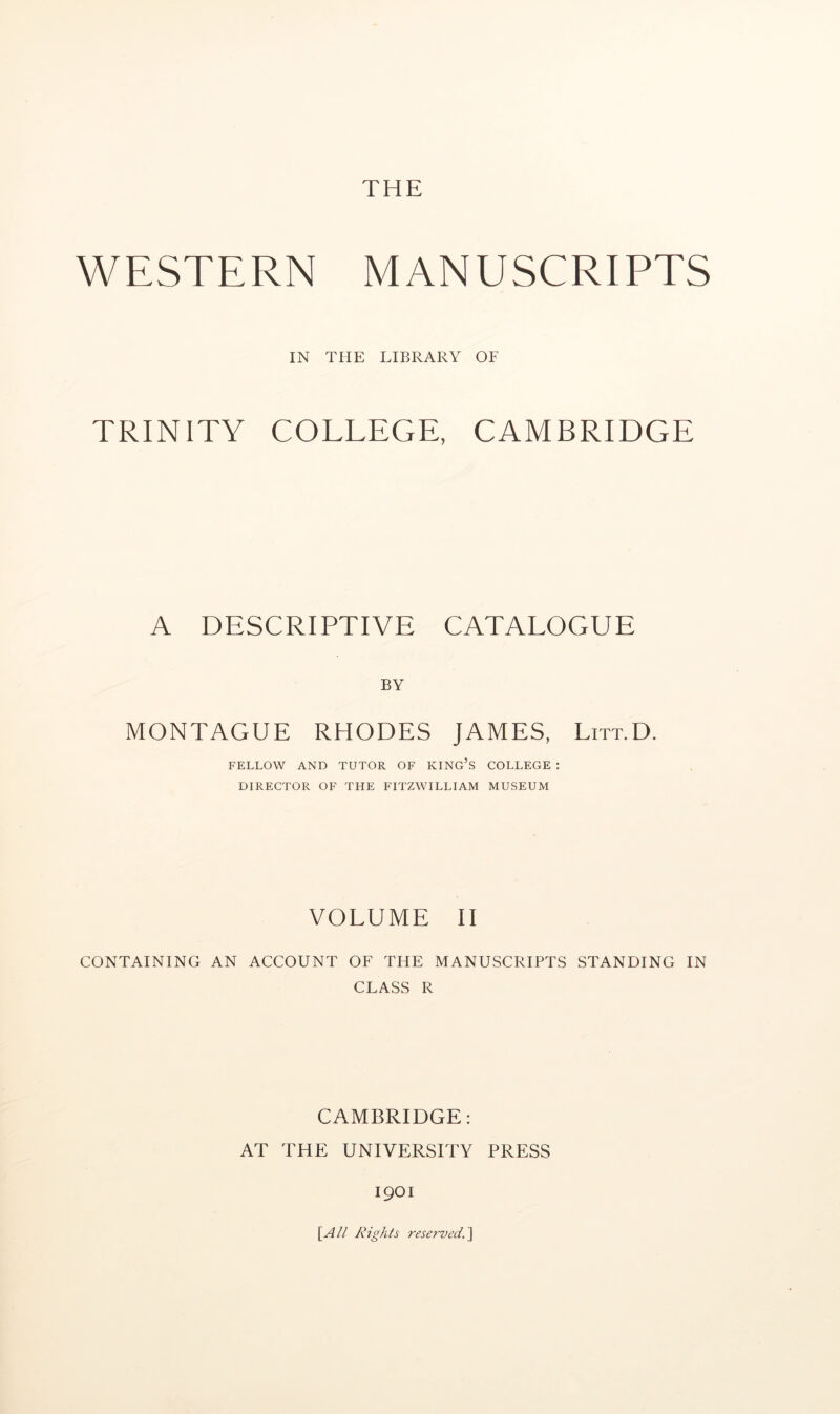 WESTERN MANUSCRIPTS IN THE LIBRARY OF TRINITY COLLEGE, CAMBRIDGE A DESCRIPTIVE CATALOGUE BY MONTAGUE RHODES JAMES, Litt.D. FELLOW AND TUTOR OF KING’S COLLEGE : DIRECTOR OF THE FITZWILLIAM MUSEUM VOLUME II CONTAINING AN ACCOUNT OF THE MANUSCRIPTS STANDING IN CLASS R CAMBRIDGE: AT THE UNIVERSITY PRESS 1901 [A// Rights resef-ved.]