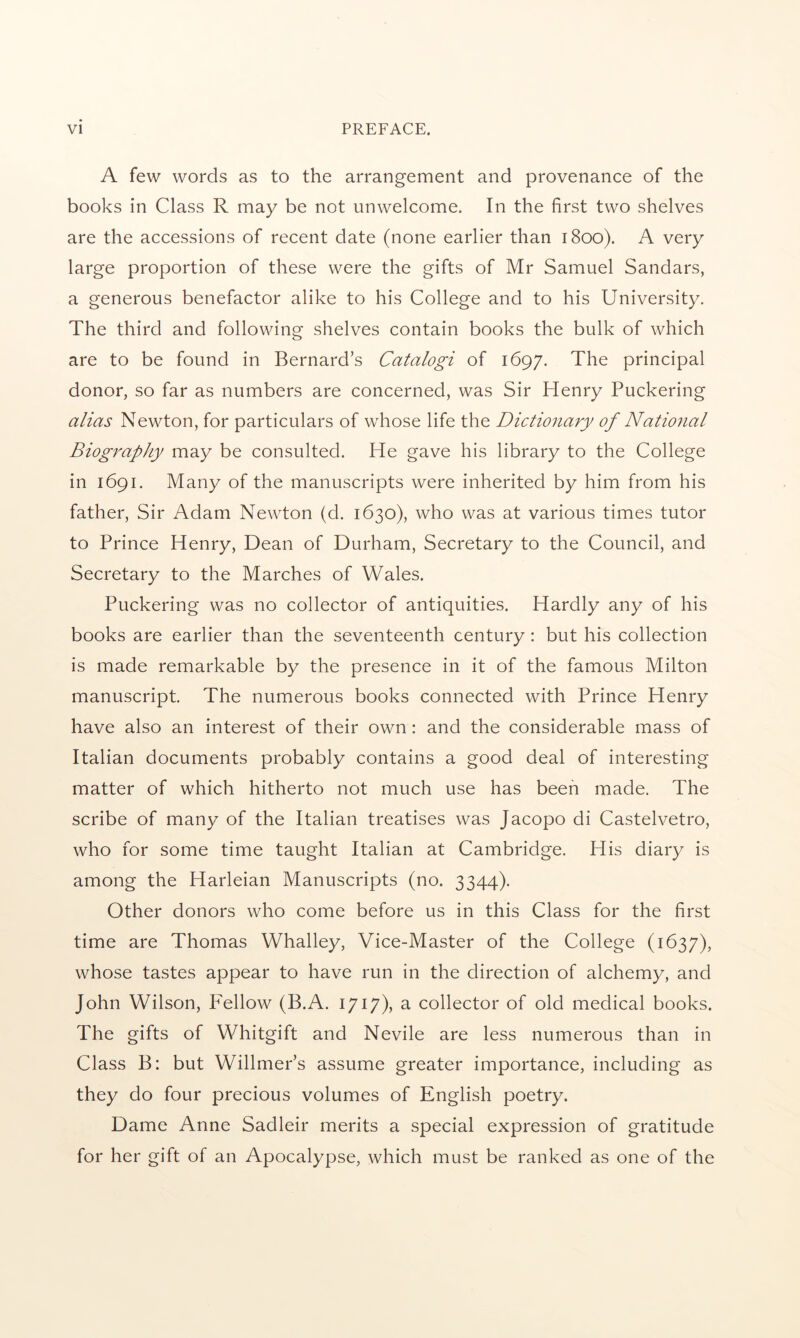 A few words as to the arrangement and provenance of the books in Class R may be not unwelcome. In the first two shelves are the accessions of recent date (none earlier than 1800). A very large proportion of these were the gifts of Mr Samuel Sandars, a generous benefactor alike to his College and to his University. The third and following shelves contain books the bulk of which are to be found in Bernard’s Catalogi of 1697. The principal donor, so far as numbers are concerned, was Sir Henry Puckering alias Newton, for particulars of whose life the Dictionary of Natio^ial Biography may be consulted. He gave his library to the College in 1691. Many of the manuscripts were inherited by him from his father. Sir Adam Newton (d. 1630), who was at various times tutor to Prince Henry, Dean of Durham, Secretary to the Council, and Secretary to the Marches of Wales. Puckering was no collector of antiquities. Hardly any of his books are earlier than the seventeenth century: but his collection is made remarkable by the presence in it of the famous Milton manuscript. The numerous books connected with Prince Henry have also an interest of their own: and the considerable mass of Italian documents probably contains a good deal of interesting matter of which hitherto not much use has been made. The scribe of many of the Italian treatises was Jacopo di Castelvetro, who for some time taught Italian at Cambridge. His diary is among the Harleian Manuscripts (no. 3344). Other donors who come before us in this Class for the first time are Thomas Whalley, Vice-Master of the College (1637), whose tastes appear to have run in the direction of alchemy, and John Wilson, Fellow (B.A. 1717), a collector of old medical books. The gifts of Whitgift and Nevile are less numerous than in Class B: but Willmer’s assume greater importance, including as they do four precious volumes of English poetry. Dame Anne Sadleir merits a special expression of gratitude for her gift of an Apocalypse, which must be ranked as one of the