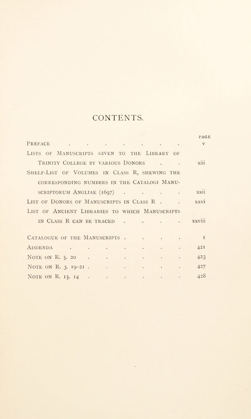CONTENTS. Preface ....... Lists of Manuscripts given to the Library of Trinity College by various Donors Shelf-List of Volumes in Class R, shewing the corresponding numbers in the Catalogi Manu- SCRIPTORUM ANGLIAE (1697) . . . . List of Donors of Manuscripts in Class R . List of Ancient Libraries to which Manuscripts IN Class R can be traced . . . . Catalogue of the Manuscripts . . . . Addenda ....... Note on R. 5. 20 . Note on R. 3. 19-21 ...... Note on R. 15. 14 . PAGE V xiii xxii xxvi xxviii I 421 423 427 428