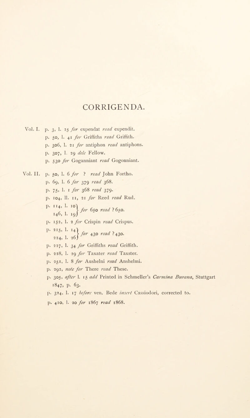 CORRIGENDA. Vol. I. p. 3, 1. -25 for expendat read expendit. p. 50, 1. 41 for Griffiths read Griffith, p. 306, 1. 21 for antiphon read antiphons, p. 307, 1. 29 dele Fellow, p. 530 for Goganniant read Gogonniant. Vol. II. p. 50, 1. 6 for ? read John Fortho. p. 69, 1. 6 for 379 read 368. p. 75, 1. I for 368 read 379. p. 104, 11. II, 21 for Reed read Rud. p. 114, 1. lo! f fo'>' 650 read 7650. 146, 1. 19J p. 152, 1. 2 for Crispin read Crispus. p. 215, 1. 14) 1 A for read 1 ^10. 224, 1. 20) p. 227, 1. 34 for Griffiths read Griffith, p. 228, 1. 29 for Taxater read Taxster. p. 251, 1. 8 for Aushelni read Anshelmi. p. 292, note for There read These. p. 305, after 1. 15 add Printed in Schmeller’s Carmina Burana^ Stuttgart 1847, P- 63. p. 324, 1. 17 before ven. Bede insert Cassiodori, corrected to. p. 410, 1. 20 for 1867 read 1868.