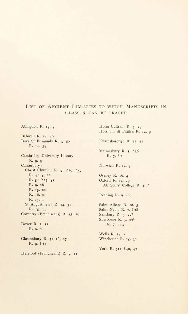 Class R can be traced. Abingdon R. 17. 7 Bab well R. 14. 49 Bury St Edmunds R. 3. 50 R. 14. 34 Cambridge University Library R. 9. 9 Canterbury: Christ Church: R. 3: ?3o, ?57 R* 4 • 4* ^ ^ R. 5 : ?27, 41 R. 9. 28 R. 15. 22 R. 16. 21 R. 17. I St Augustine’s: R. 14. 31 R. 15. 14 Coventry (Franciscans) R. 15. 16 Dover R. 3. 51 R. 9. 24 Glastonbury R. 5: 16, 27 R. 9. ? 21 Holm Cultram R. 3. 29 Horsham St Faith’s R. 14. 9 Knaresborough R. 15. 21 Malmesbury R. 5. ?36 R. 7. ? 2 Norwich R. 14. 7 Oseney R. 16. 4 Oxford R. 14. 29 All Souls’ College R. 4. ? Reading R. 9. ?22 Saint Albans R. 10. 5 Saint Neots R. 7. ?28 Salisbury R. 5. 22^ Sherborne R. 5. 22^ R. 7. ?i3 Wells R. 14. 5 Winchester R. 15. 32 Hereford (Franciscans) R. 7. ii York R. 51: ? 40, 42