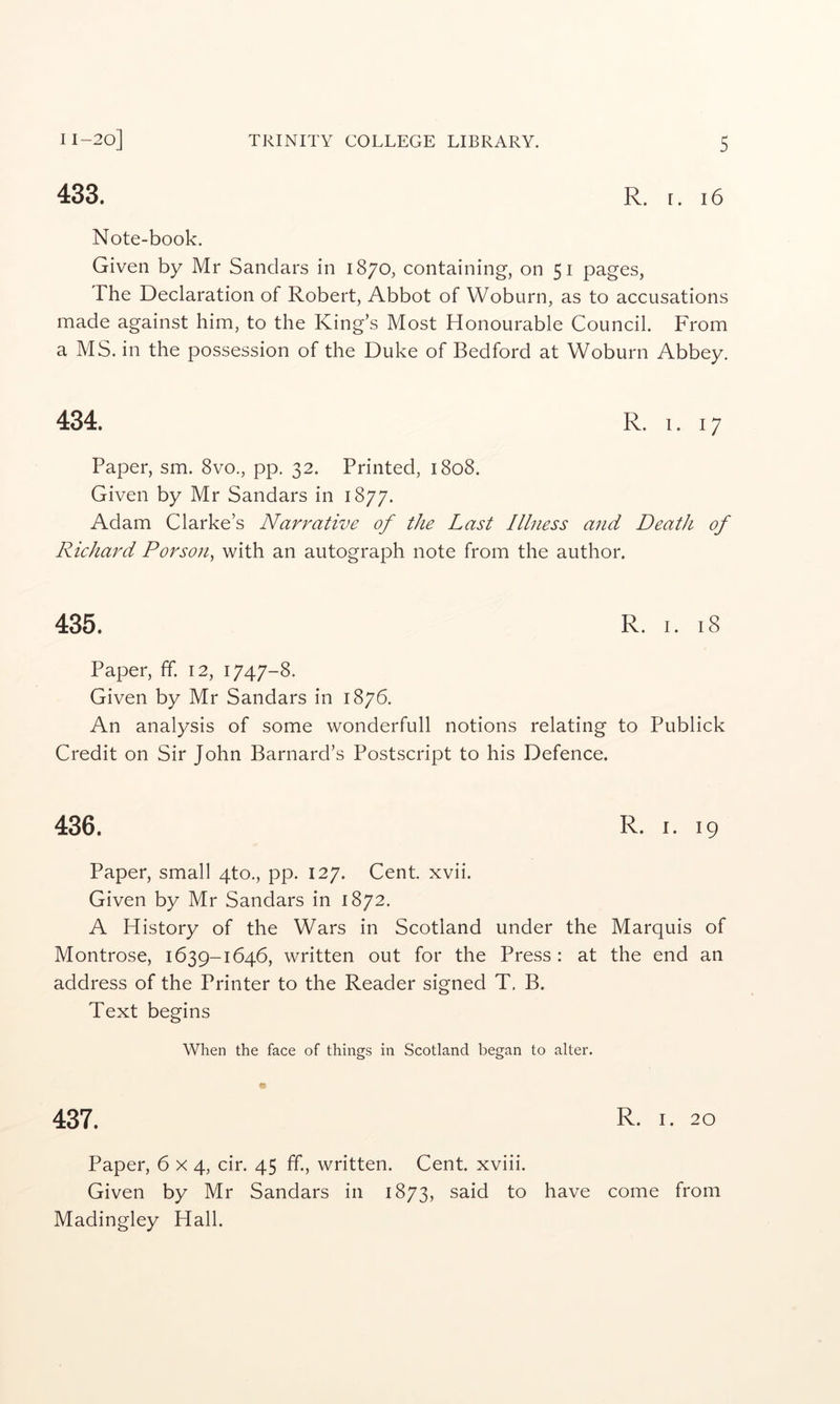 433. R. I. 16 Note-book. Given by Mr Sandars in 1870, containing, on 51 pages, The Declaration of Robert, Abbot of Woburn, as to accusations made against him, to the King’s Most Honourable Council. From a MS. in the possession of the Duke of Bedford at Woburn Abbey. 434. R. I. 17 Paper, sm. 8vo., pp. 32. Printed, 1808. Given by Mr Sandars in 1877. Adam Clarke’s Narrative of the Last Illness and Death of Riehard Porson^ with an autograph note from the author. 435. R. I. 18 Paper, ff 12, 1747-8. Given by Mr Sandars in 1876. An analysis of some wonderfull notions relating to Publick Credit on Sir John Barnard’s Postscript to his Defence. 436. R. I. 19 Paper, small 4to., pp. 127. Cent. xvii. Given by Mr Sandars in 1872. A History of the Wars in Scotland under the Marquis of Montrose, 1639-1646, written out for the Press : at the end an address of the Printer to the Reader signed T. B. Text begins When the face of things in Scotland began to alter. 437. R. I. 20 Paper, 6x4, cir. 45 ff., written. Cent, xviii. Given by Mr Sandars in 1873, said to have come from Madingley Hall.
