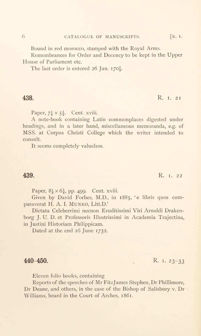 Bound in red morocco, stamped with the Royal Arms. Remembrances for Order and Decency to be kept in the Upper House of Parliament etc. The last order is entered 26 Jan. i/oj. 438. R. I. 21 Paper, 7^ x 5J-. Cent, xviii. A note-book containing Latin commonplaces digested under headings, and in a later hand, miscellaneous memoranda, e.g. of MSS. at Corpus Christi College which the writer intended to consult. It seems completely valueless. 439. R. 1. 22 Paper, 8^ x 6J, pp. 499. Cent, xviii. Given by David Forbes, M.D., in 1885, 'e libris quos com- paraverat H. A. I. Munro, Litt.D.’ Dictata Celeberrimi necnon Eruditissimi Viri Arnoldi Draken- borg J. U. D. et Professoris Illustrissimi in Academia Trajectina, in Justini Historiam Philippicam. Dated at the end 16 June 1732. 440-450. R. I. 23-33 Eleven folio books, containing Reports of the speeches of Mr FitzJames Stephen, Dr Phillimore, Dr Deane, and others, in the case of the Bishop of Salisbury v. Dr Williams, heard in the Court of Arches, 1861.