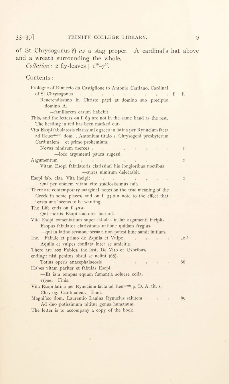 of St Chrysogonus ?) az a stag proper. A cardinal’s hat above and a wreath surrounding the whole. Collation: 2 fly-leaves | Contents: Prologue of Rinuccio da Castiglione to Antonio Cerdano, Cardinal of St Chrysogonus ......... f. ii Reuerendissimo in Christo patri et domino suo precipuo domino A. —familiarem carum habebit. This, and the letters on f. 69 are not in the same hand as the rest. The heading in red has been marked out. Vita Esopi fabulatoris clarissimi e greco in latina per Rynucium facta ad Reuer“^’“ dom....Antonium titulo s. Chrysogoni presbyterum Cardinalem. et primo prohemium. Novas nimirum merces ........ i —loco argumenti pauca sugessi. Argumentum .......... 2 Vitam Esopi fabulatoris clarissimi his longioribus noctibus —aures nimirum delectabit. Esopi fab. clar. Vita incipit ....... 2 Qui per omnem vitam vite studiosissimus fuit, There are contemporary marginal notes on the true meaning of the Greek in some places, and on f. 37 a note to the effect that ‘carta una’ seems to be wanting. The Life ends on f. 40 a. Qui mortis Esopi auctores fuerunt. Vite Esopi comentarium super fabulas instar argumenti incipit. Esopus fabulator clarissimus natione quidam frygius. —qui in latino sermone seruari non potest hinc sumit initium. Inc. Fabule et primo de Aquila et Vulpe ..... 40 Aquila et vulpes conflata inter se amicitia. There are 100 Fables, the last, De Viro et Uxoribus, ending: nisi penitus obrui se uelint (68). Totius operis anacephalaeosis ...... 68 Habes vitam pariter et fabulas Esopi. —Et iam tempus equum fumantia soluere colla. rtp/xa. Finis. Vita Esopi latina per Rynucium facta ad Reu’’^““ p. D. A. tit. s. Chrysog. Cardinalem. Finit. Magnifico dom. Laurentio Lauina Rynucius salutem ... 69 Ad duo potissimum nititur genus humanum. The letter is to accompany a copy of the book.