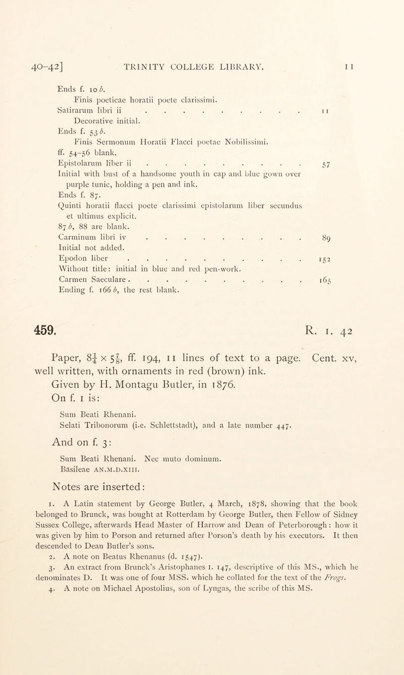 Ends f. lo b. Finis poeticae horatii poete clarissimi. Satirarum libri ii ......... 11 Decorative initial. Ends f. 53 Pdnis Sennonum Horatii Pdacci poetae Nobilissimi. ff. 54-56 blank. Epistolarum liber ii ........ . 57 Initial with bust of a handsome youth in cap and blue gown over purple tunic, holding a pen and ink. Ends f. 87. Quinti horatii flacci poete clarissimi epistolarum liber secundus et ultimus explicit. 87^, 88 are blank. Carminum libri iv ........ . 89 Initial not added. Epodon liber . . . . . . . . . , 152 Without title: initial in blue and red pen-work. Carmen Saeculare. . . . . . . . . . 165 Ending f. 166 b, the rest blank. 459. R. I. 42 Paper, Six 5|, ff. 194, II lines of text to a page. Cent, xv, well written, with ornaments in red (brown) ink. Given by H. Montagu Butler, in 1876. On f. I is: Sum Beati Rhenani. Selati Tribonorum (i.e. Schlettstadt), and a late number .^47. And on f. 3: Sum Beati Rhenani. Nec muto dominum. Basileae an.m.d.xiii. Notes are inserted: 1. A Latin statement by George Butler, 4 March, 1878, showing that the book belonged to Brunck, was bought at Rotterdam by George Butler, then Fellow of Sidney Sussex College, afterwards Head Master of Plarrow and Dean of Peterborough : how it was given by him to Porson and returned after Person’s death by his executors. It then descended to Dean Butler’s sons. 2. A note on Beatus Rhenanus (d. 1547). 3. An extract from Brunch’s Aristophanes i. 147, descidptive of this MS., which he denominates D. It was one of four MSS. which he collated for the text of the Frogs.