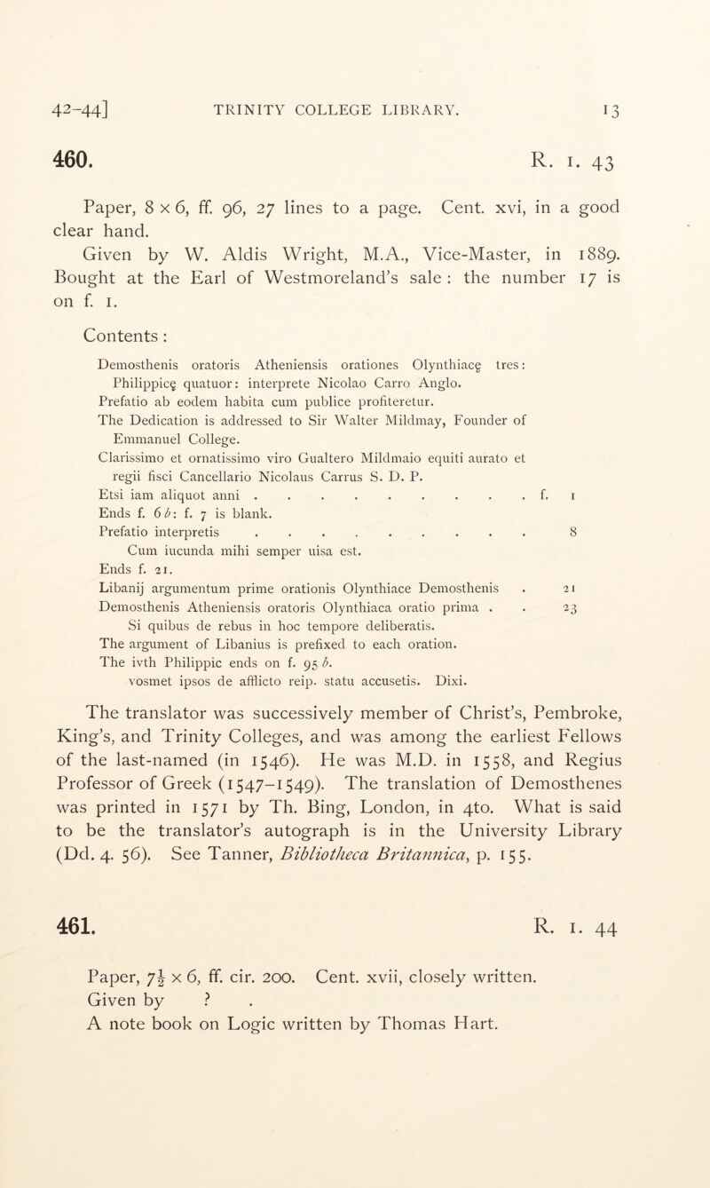 460. R. I. 43 Paper, 8x6, ff. 96, 27 lines to a page. Cent xvi, in a good clear hand. Given by W. Aldis Wright, M.A., Vice-Master, in 1889. Bought at the Earl of Westmoreland’s sale : the number 17 is on f. I. Contents : Demosthenis oratoris Atheniensis orationes Olynthiacg tres: Philippic^ quatuor: interprete Nicolao Carro Anglo. Prefatio ab eodem habita cum publice profiteretur. The Dedication is addressed to Sir Walter Mildmay, Founder of Emmanuel College. Clarissimo et ornatissimo viro Gualtero Mildmaio equiti aurato et regii fisci Cancellario Nicolaus Carrus S. D. P. Etsi iam aliquot anni . . . . . . . . . f. i Ends f. 61?: f. 7 is blank. Prefatio interpretis ......... 8 Cum iucunda mihi semper uisa est. Ends f. -21. Libanij argumentum prime orationis Olynthiace Demosthenis . 21 Demosthenis Atheniensis oratoris Olynthiaca oratio prima . . 23 Si quibus de rebus in hoc tempore deliberatis. The argument of Libanius is prefixed to each oration. The ivth Philippic ends on f. 95 I?. vosmet ipsos de afflicto reip. statu accusetis. Dixi. The translator was successively member of Christ’s, Pembroke, King’s, and Trinity Colleges, and was among the earliest Fellows of the last-named (in 1546). He was M.D. in 1558, and Regius Professor of Greek (1547-1549). The translation of Demosthenes was printed in 1571 by Th. Bing, London, in 4to. What is said to be the translator’s autograph is in the University Library (Dd. 4. 56). See Tanner, Bibliotheca Britamiica^ p. 155. 461. R. I. 44 Paper, 7J x 6, fif. cir. 200. Cent, xvii, closely written. Given by } A note book on Logic written by Thomas Hart.