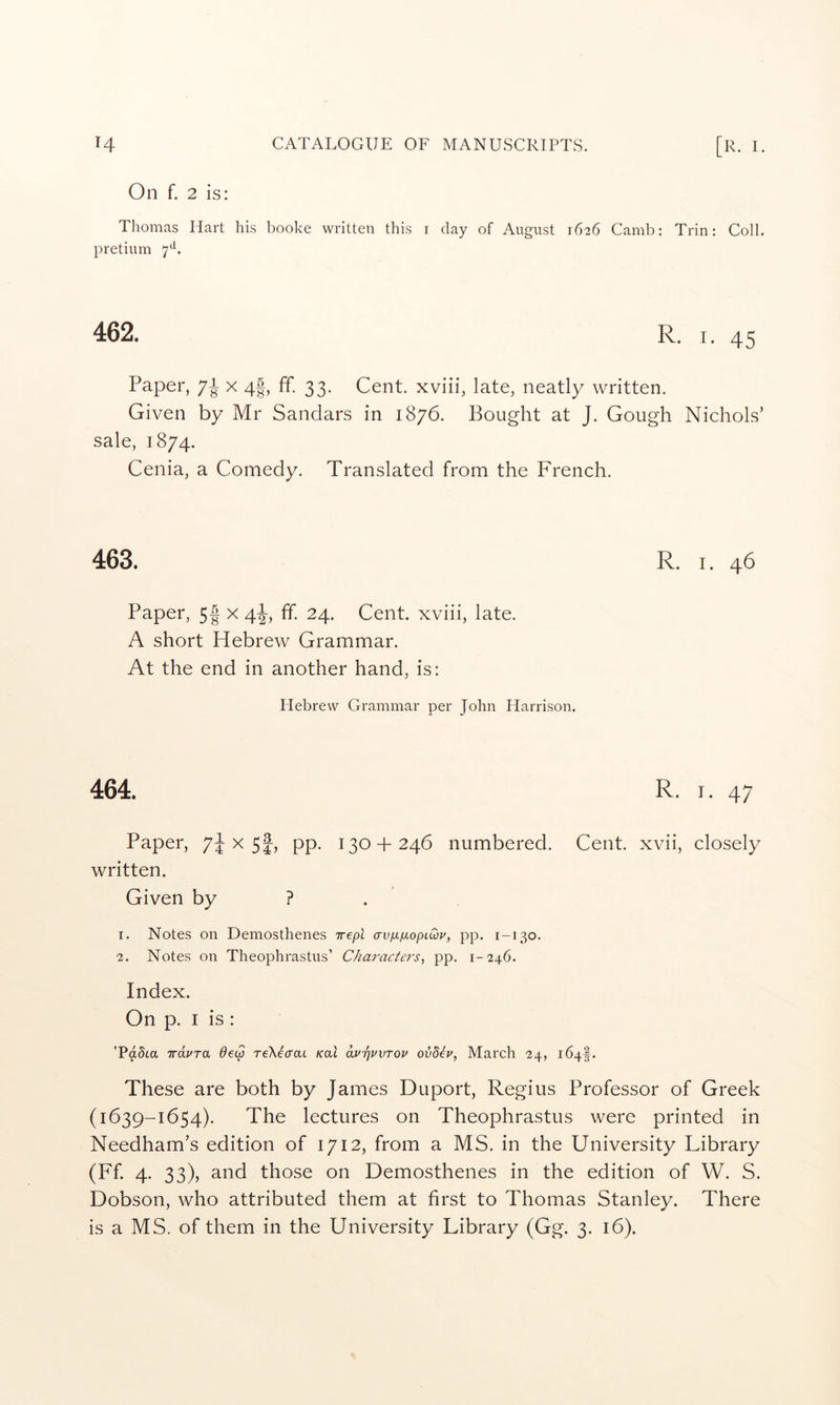 On f. 2 is: Thomas Hart his booke written this i day of August 1626 Camb: Trin: Coll, pretium 7*^. 462. R. I. 45 Paper, 7P x 4|, ff. 33. Cent, xviii, late, neatly written. Given by Mr Sandars in 1876. Bought at J. Gough Nichols’ sale, 1874. Cenia, a Comedy. Translated from the French. 463. R. I. 46 Paper, 5| x 4^, ff. 24. Cent, xviii, late. A short Hebrew Grammar. At the end in another hand, is: Hebrew Grammar per John Harrison. 464. R. I. 47 Paper, 74 5|) PP- 130 + 246 numbered. Cent, xvii, closely written. Given by ? 1. Notes on Demosthenes Trept avp-pLopiQu, pp. 1-130. 2. Notes on Theophrastus’ Characters^ pp. 1-246. Index. On p. I is : 'PaSta irdvra deip reXicrai Koi dvrjPVTOv ov8h, March 24, 164^. These are both by James Duport, Regius Professor of Greek (1639-1654). The lectures on Theophrastus were printed in Needham’s edition of 1712, from a MS. in the University Library (Ff. 4. 33), and those on Demosthenes in the edition of W. S. Dobson, who attributed them at first to Thomas Stanley. There