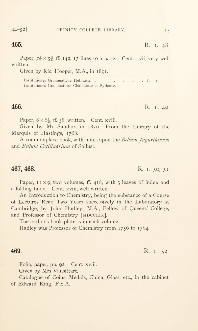 465. R. I. 48 Paper, x 5^, ff. 142, 17 lines to a page. Cent, xvii, very well written. Given by Ric. Hooper, M.A., in 1891. Institutiones Grammaticae Hebraeae . . . . . . f. i Institutiones Grammaticae Chaldaicae et Syriacae. 466. R. I. 49 Paper, 8 x ff. 58, written. Cent, xviii. Given by Mr Sandars in 1870. From the Library of the Marquis of Hastings, 1768. A commonplace book, with notes upon the Bellum JiLgiirthimim and Belliim CatilinaritLin of Sallust. 467, 468. R. i. 50, 51 Paper, 11x9, two volumes, ff. 418, with 3 leaves of index and a folding table. Cent, xviii, well written. An Introduction to Chemistry, being the substance of a Course of Lectures Read Two Years successively in the Laboratory at Cambridge, by John Hadley, M.A., Fellow of Queens’ College, and Professor of Chemistry [mdcclix]. The author’s book-plate is in each volume. Hadley was Professor of Chemistry from 1756 to 1764. 469. R. I. 52 Folio, paper, pp. 92. Cent, xviii. Given by Mrs Vansittart. Catalogue of Coins, Medals, China, Glass, etc., in the cabinet of Edward King, F.S.A.