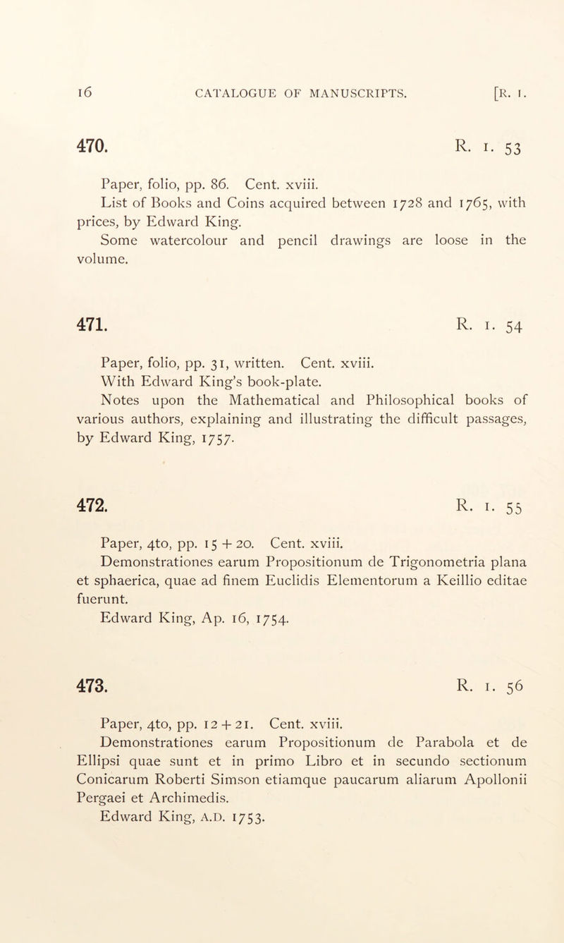470. R. I. 53 Paper, folio, pp. 86. Cent xviii. List of Books and Coins acquired between 1728 and 1765, with prices, by Edward King. Some watercolour and pencil drawings are loose in the volume. 471. R. I. 54 Paper, folio, pp. 31, written. Cent, xviii. With Edward King’s book-plate. Notes upon the Mathematical and Philosophical books of various authors, explaining and illustrating the difficult passages, by Edward King, 1757. 472. R. I. 55 Paper, qto, pp. 15+20. Cent, xviii. Demonstrationes earum Propositionum de Trigonometria plana et sphaerica, quae ad finem Euclidis Elementorum a Keillio editae fuerunt. Edward King, Ap. 16, 1754. 473. R. I. 56 Paper, qto, pp. 12 + 21. Cent, xviii. Demonstrationes earum Propositionum de Parabola et de Ellipsi quae sunt et in primo Libro et in secundo sectionum Conicarum Roberti Simson etiamque paucarum aliarum Apollonii Pergaei et Archimedis. Edward King, A.D. 1753-