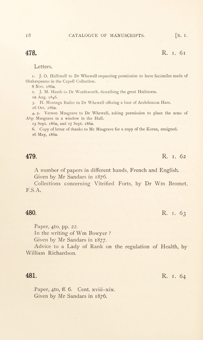 478. R. I. 61 Letters. I. J. O. Halliwell to Dr Whewell requesting permission to have facsimiles made of Shakespeares in the Capell Collection. 8 Nov. i860. 2. J. M. Heath to Dr Wordsworth, describing the great Hailstorm, ro Aug. 1846. 3. H. Montagu Butler to Dr Whewell offering a bust of Archdeacon Hare. 16 Oct. i860. 4. 5. Vernon Musgrave to Dr Whewell, asking permission to place the arms of Abp Musgrave in a window in the Hall. 15 Sept, i860, and 27 .Sept. i860. 6. Copy of letter of thanks to Mr Musgrave for a copy of the Koran, unsigned. 26 May, i860. 479. R. I. 62 A number of papers in different hands, French and English. Given by Mr Sandars in 1876. Collections concerning Vitrified Forts, by Dr Wm Bromet, F.S.A. 480. R. I. 63 Paper, 4to, pp. 22. In the writing of Wm Bowyer ? Given by Mr Sandars in 1877. Advice to a Lady of Rank on the regulation of Health, by William Richardson. 481. R. I. 64 Paper, 4to, ff. 6. Cent, xviii-xix. Given by Mr Sandars in 1876.