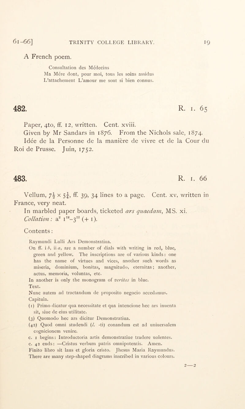 A French poem. Consultation des Medecins Ma Mere dont, pour moi, tons les soins assidus L’attachement L’amour me sont si bien connus. 482. R. I. 65 Paper, 4to, ff. 12, written. Cent, xviii. Given by Mr Sandars in 1876. From the Nichols sale, 1874. Idee de la Personne de la maniere de vivre et de la Cour du Roi de Prusse. Juin, 1752. 483. R. I. 66 Vellum, 7^ x 5^, ff. 39, 34 lines to a page. Cent, xv, written in France, very neat. In marbled paper boards, ticketed ars qiLaedain, MS. xi. Collation: (+ i). Contents: Raymundi Lulli Ars Demonstratiua. On ff. i d, ii a, are a number of dials with writing in red, blue, green and yellow. The inscriptions are of various kinds: one has the name of virtues and vices, another such words as miseria, dominium, bonitas, magnitudo, eternitas; another, actus, memoria, voluntas, etc. In another is only the monogram of veritas in blue. Text. Nunc autem ad tractandum de proposito negocio accedumus. Capitula. (i) Primo dicatur qua necessitate et qua intencione hec ars inuenta sit, siue de eius utilitate. (3) Quomodo hec ars dicitur Demonstratiua. (42) Quod Omni studendi (/. -ti) conandum est ad uniuersalem cognicionem venire. c. I begins: Introductoria artis demonstratiue tradere uolentes. c. 42 ends: —Cristus verbum patris omnipoteniis. Amen. Finite libro sit laus et gloria cristo. Jhesus Maria Raymundus. There are many step-shaped diagrams inscribed in various colours. 2 2