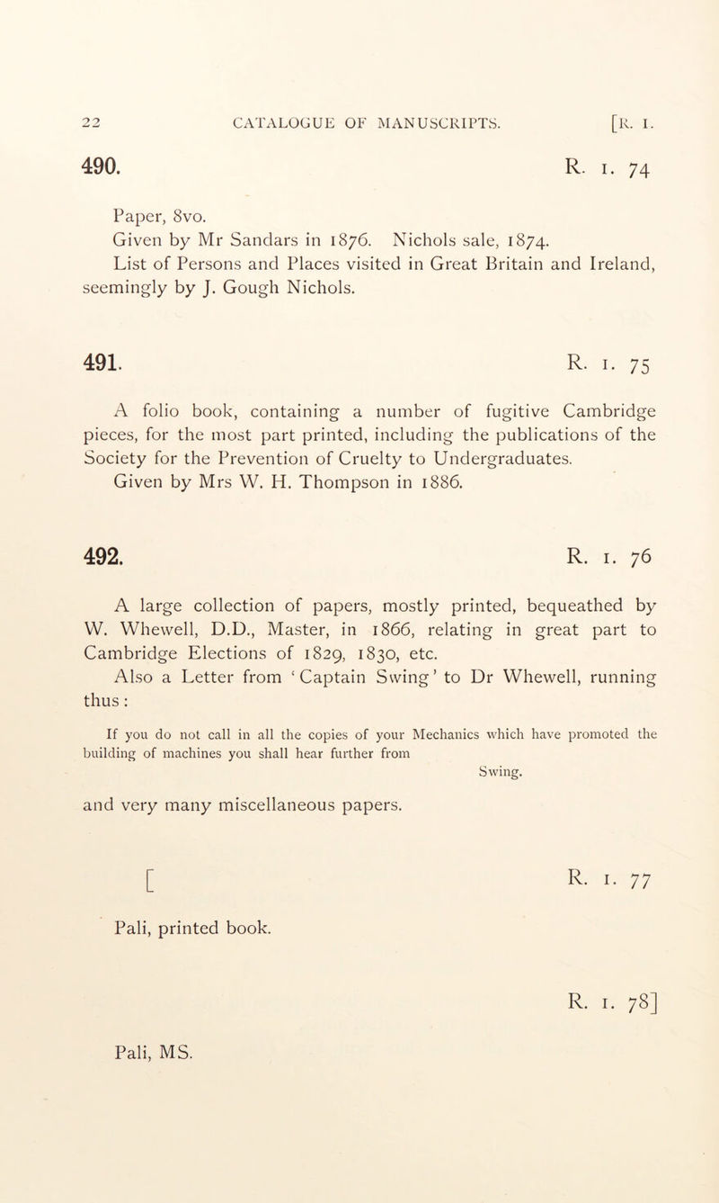 490. R. I. 74 Paper, 8vo. Given by Mr Sandars in 1876. Nichols sale, 1874. List of Persons and Places visited in Great Britain and Ireland, seemingly by J. Gough Nichols. 491. R. I. 75 A folio book, containing a number of fugitive Cambridge pieces, for the most part printed, including the publications of the Society for the Prevention of Cruelty to Undergraduates. Given by Mrs W. H. Thompson in 1886. 492. R. I. 76 A large collection of papers, mostly printed, bequeathed by W. Whewell, D.D., Master, in 1866, relating in great part to Cambridge Elections of 1829, 1830, etc. Also a Letter from ‘Captain Swing’ to Dr Whewell, running thus : If you do not call in all the copies of your Mechanics which have promoted the building of machines you shall hear further from Swing. and very many miscellaneous papers. [ Pali, printed book. R. I. 78] Pali, MS.