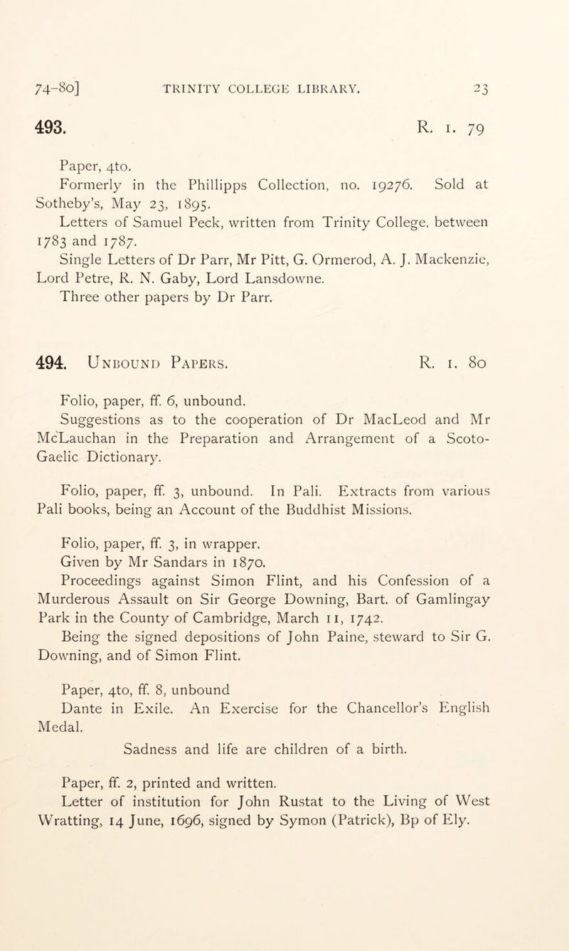 493. R. I. 79 Paper, 4to. Formerly in the Phillipps Collection, no. 19276. Sold at Sotheby’s, May 23, 1895. Letters of Samuel Peck, written from Trinity College, between 1783 and 1787. Single Letters of Dr Parr, Mr Pitt, G. Ormerod, A. J. Mackenzie, Lord Petre, R. N. Gaby, Lord Lansdowne. Three other papers by Dr Parr. 494. U NBOUND Papers. R. i. 80 Folio, paper, ff 6, unbound. Suggestions as to the cooperation of Dr MacLeod and Mr McLauchan in the Preparation and Arrangement of a Scoto- Gaelic Dictionary. Folio, paper, ff. 3, unbound. In Pali. Extracts from various Pali books, being an Account of the Buddhist Missions. Folio, paper, ff. 3, in wrapper. Given by Mr Sandars in 1870. Proceedings against Simon Flint, and his Confession of a Murderous Assault on Sir George Downing, Bart, of Gamlingay Park in the County of Cambridge, March ii, 1742. Being the signed depositions of John Paine, steward to Sir G. Downing, and of Simon Flint. Paper, 4to, ff. 8, unbound Dante in Exile. An Exercise for the Chancellor’s English Medal. Sadness and life are children of a birth. Paper, ff. 2, printed and written. Letter of institution for John Rustat to the Living of West Wratting, 14 June, 1696, signed by Symon (Patrick), Bp of Ely.