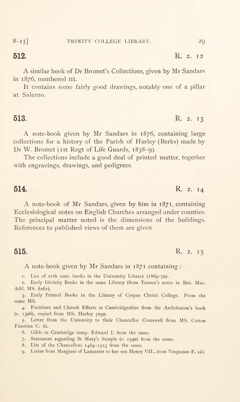 8-15] 512. TRINITY COLLEGE LIBRARY. 29 R. 2. 12 A similar book of Dr Bromet’s Collections, given by Mr Sandars in 1876, numbered III. It contains some fairly good drawings, notably one of a pillar at Salerno. 513. R. 2. 13 A note-book given by Mr Sandars in 1876, containing large collections for a history of the Parish of Hurley (Berks) made by Dr W. Bromet (ist Regt of Life Guards, 1838-9). The collections include a good deal of printed matter, together with engravings, drawings, and pedigrees. 514. R. 2. 14 A note-book of Mr Sandars, given by him in 1871, containing Ecclesiological notes on English Churches arranged under counties. The principal matter noted is the dimensions of the buildings. References to published views of them are given. 515. R. 2. 15 A note-book given by Mr Sandars in 1871 containing: 1. List of xvth cent, books in the University Library (1869-70). 2. Early Divinity Books in the same Library (from Tanner’s notes in Brit. Mus. Add. MS. 6261). 3. Early Printed Books in the Library of Corpus Christi College. From the same MS. 4. Furniture and Church Effects in Cambridgeshire from the Archdeacon’s book (c. 1306), copied from MS. Harley 7030. 5. Letter from the University to their Chancellor Crumwell from MS. Cotton Faustina C. iii. 6. Gilds in Cambridge temp. Edward I. from the same. 7. Statement regarding St Mary’s Steeple (c. 1590) from the same. 8. List of the Chancellors 1469-[523 from the same.