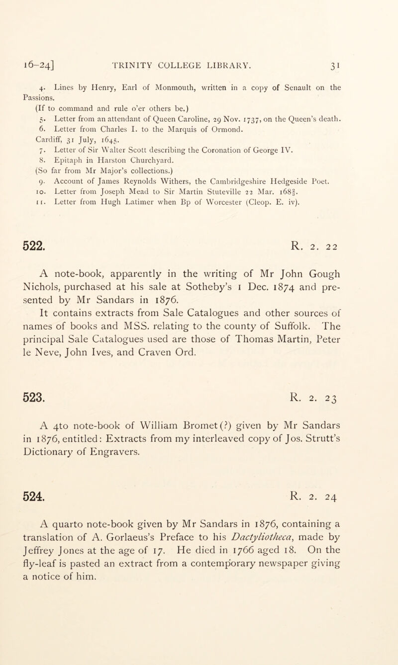4. Lines by Henry, Earl of Monmouth, written in a copy of Senault on the Passions. (If to command and rule o’er others be.) 5. Letter from an attendant of Queen Caroline, 29 Nov. 1737, on the Queen’s death. 6. Letter from Charles 1. to the Marquis of Ormond. Cardiff, 31 July, 1645. 7. Letter of Sir Walter Scott describing the Coronation of George IV. 8. Epitaph in Harston Churchyard. (So far from Mr Major’s collections.) 9. Account of James Reynolds Withers, the Cambridgeshire Hedgeside Poet. 10. Letter from Joseph Mead to Sir Martin Stuteville 22 Mar. i68|-. ir. Letter from Hugh Latimer when Bp of Worcester (Cleop. E. iv). 522. R. 2. 22 A note-book, apparently in the writing of Mr John Gough Nichols, purchased at his sale at Sotheby’s i Dec. 1874 and pre- sented by Mr Sandars in 1876. It contains extracts from Sale Catalogues and other sources of names of books and MSS. relating to the county of Suffolk. The principal Sale Catalogues used are those of Thomas Martin, Peter le Neve, John Ives, and Craven Ord. 523. R. 2. 23 A 4to note-book of William Bromet(.?) given by Mr Sandars in 1876, entitled: Extracts from my interleaved copy of Jos. Strutt’s Dictionary of Engravers. 524. R. 2. 24 A quarto note-book given by Mr Sandars in 1876, containing a translation of A. Gorlaeus’s Preface to his Dactyliotheca, made by Jeffrey Jones at the age of 17. He died in 1766 aged 18. On the fly-leaf is pasted an extract from a contemporary newspaper giving a notice of him.