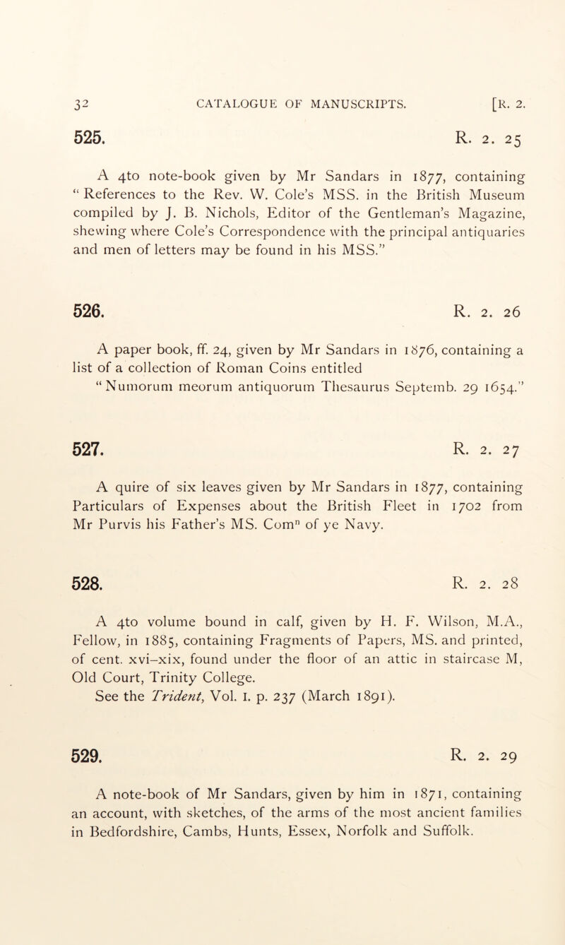 R. 2. 25 525. A 4to note-book given by Mr Sandars in 1877, containing “ References to the Rev. W. Cole’s MSS. in the British Museum compiled by J. B. Nichols, Editor of the Gentleman’s Magazine, shewing where Cole’s Correspondence with the principal antiquaries and men of letters may be found in his MSS.” 526. R. 2. 26 A paper book, ff. 24, given by Mr Sandars in 1876, containing a list of a collection of Roman Coins entitled “Numorum meorum antiquorum Thesaurus Septemb. 29 1654.” 527. R. 2. 27 A quire of six leaves given by Mr Sandars in 1877, containing Particulars of Expenses about the British Fleet in 1702 from Mr Purvis his Father’s MS. Com of ye Navy. 528. R. 2. 28 A 4to volume bound in calf, given by H. F. Wilson, M.A., Fellow, in 1885, containing Fragments of Papers, MS. and printed, of cent, xvi-xix, found under the floor of an attic in staircase M, Old Court, Trinity College. See the Trident, Vol. i. p. 237 (March 1891). 529. R. 2. 29 A note-book of Mr Sandars, given by him in 1871, containing an account, with sketches, of the arms of the most ancient families in Bedfordshire, Cambs, Hunts, Essex, Norfolk and Suffolk.