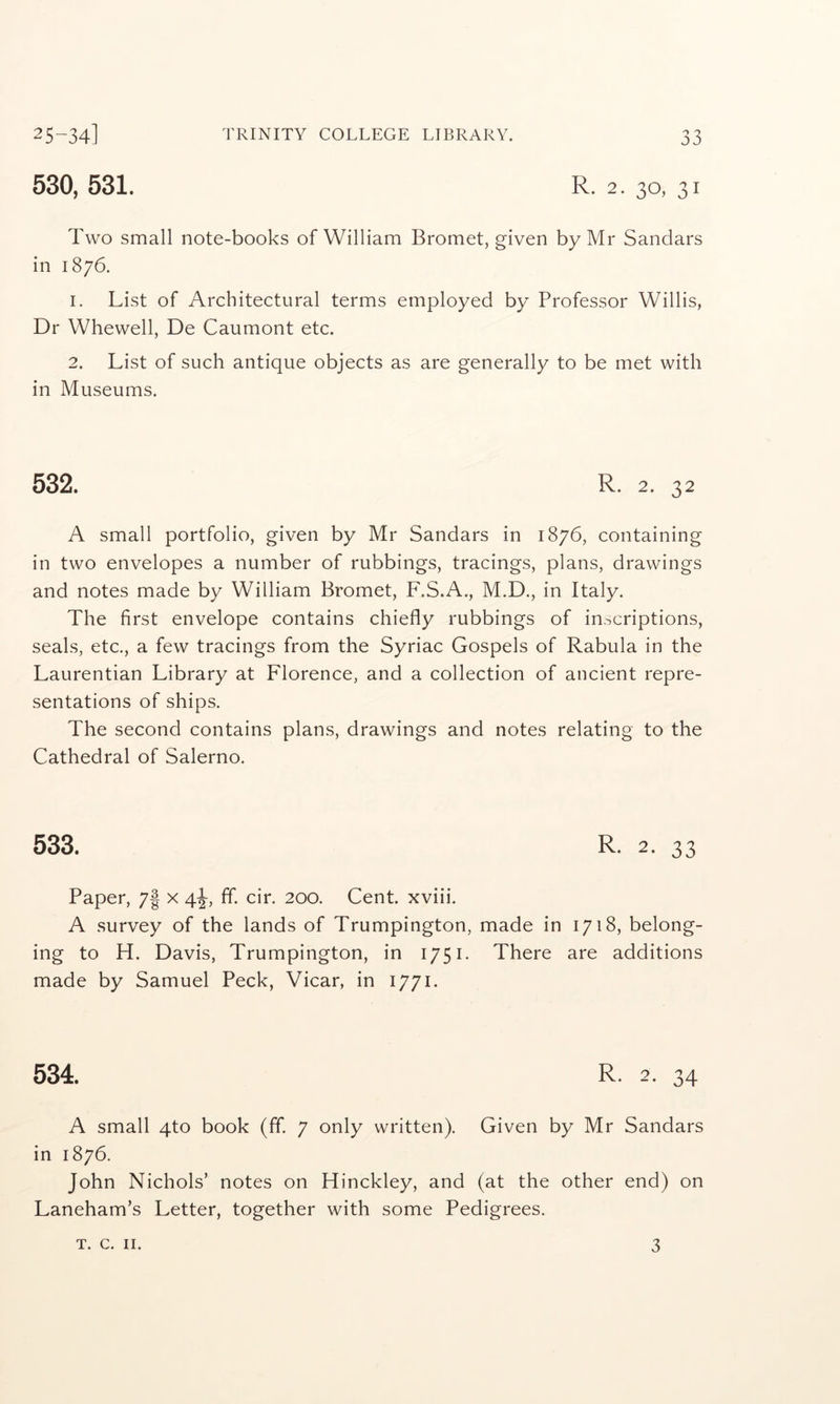 25-34] 530, 531. TRINITY COLLEGE LIBRARY. 33 R. 2. 30, 31 Two small note-books of William Bromet, given by Mr Sandars in 1876. 1. List of Architectural terms employed by Professor Willis, Dr Whewell, De Caumont etc. 2. List of such antique objects as are generally to be met with in Museums. 532. R. 2. 32 A small portfolio, given by Mr Sandars in 1876, containing in two envelopes a number of rubbings, tracings, plans, drawings and notes made by William Bromet, F.S.A., M.D., in Italy. The first envelope contains chiefly rubbings of inscriptions, seals, etc., a few tracings from the Syriac Gospels of Rabula in the Laurentian Library at Florence, and a collection of ancient repre- sentations of ships. The second contains plans, drawings and notes relating to the Cathedral of Salerno. 533. R- 2. 33 Paper, 7| x 4^, ff. cir. 200. Cent, xviii. A survey of the lands of Trumpington, made in 1718, belong- ing to H. Davis, Trumpington, in 1751. There are additions made by Samuel Peck, Vicar, in 1771. 534. R. 2. 34 A small 4to book (ff. 7 only written). Given by Mr Sandars in 1876. John Nichols’ notes on Hinckley, and (at the other end) on Laneham’s Letter, together with some Pedigrees.