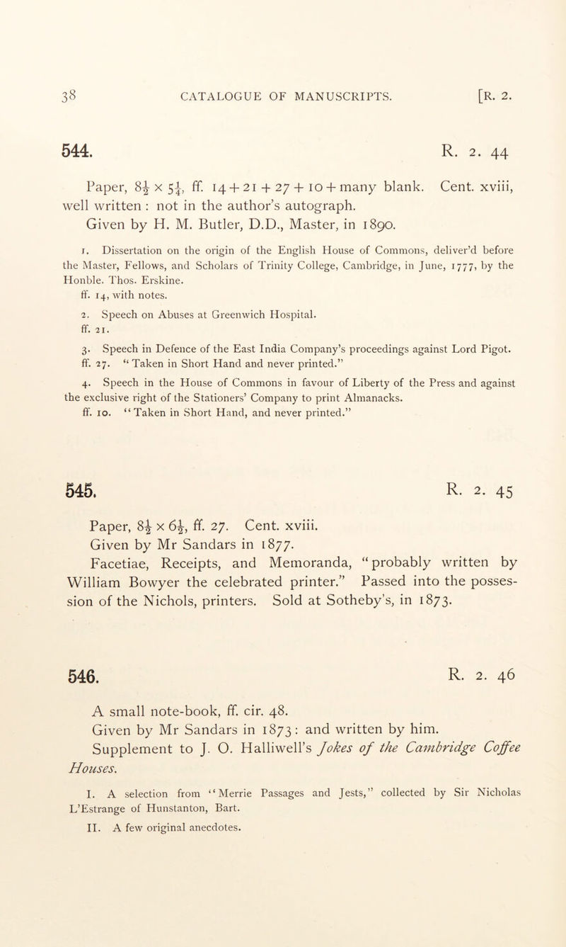 544. R. 2. 44 Paper, 8-|-x 5^ ff. 14 + 2i + 27 + lo + many blank. Cent, xviii, well written : not in the author’s autograph. Given by H. M. Butler, D.D., Master, in 1890. 1. Dissertation on the origin of the English House of Commons, deliver’d before the Master, Fellows, and Scholars of Trinity College, Cambridge, in June, 1777, by the Honble. Thos. Erskine. ff. 14, with notes. 2. Speech on Abuses at Greenwich Hospital. ff. 21. 3. Speech in Defence of the East India Company’s proceedings against Lord Pigot. ff. 27. “ Taken in Short Hand and never printed.” 4. Speech in the House of Commons in favour of Liberty of the Press and against the exclusive right of the Stationers’ Company to print Almanacks. ff. 10. “Taken in Short Hand, and never printed.” 545. R- 2. 45 Paper, 8:^ x 6^, ff. 27. Cent, xviii. Given by Mr Sandars in 1877. Facetiae, Receipts, and Memoranda, “probably written by William Bowyer the celebrated printer.” Passed into the posses- sion of the Nichols, printers. Sold at Sotheby’s, in 1873. 546. R- 2. 46 A small note-book, ff. cir. 48. Given by Mr Sandars in 1873: and written by him. Supplement to J. O. Halliwell’s Jokes of the Cambridge Coffee Houses. I. A selection from “ Merrie Passages and Jests,” collected by Sir Nicholas L’Estrange of Hunstanton, Bart. II. A few original anecdotes.
