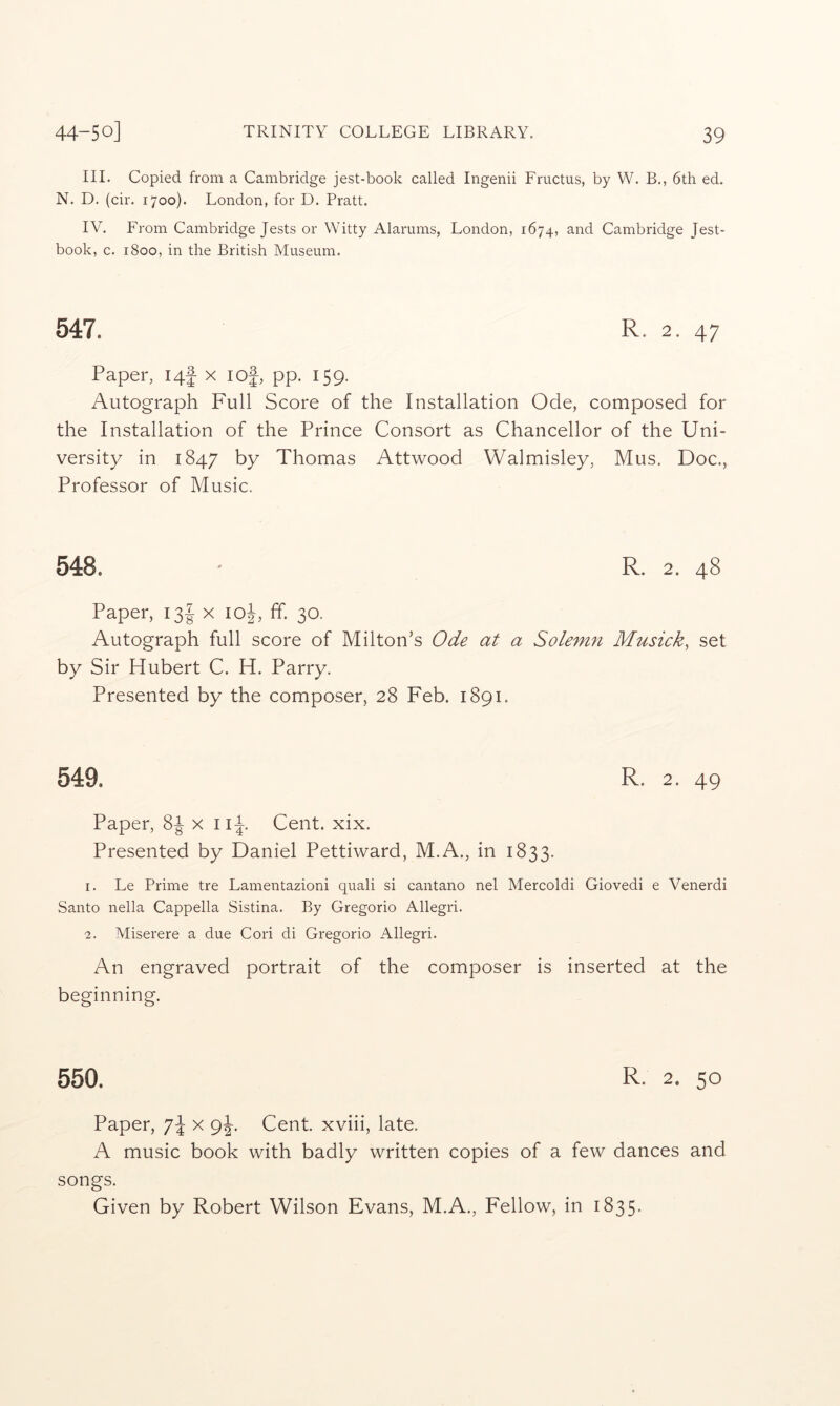 III. Copied from a Cambridge jest-book called Ingenii Fructus, by W. B., 6th ed. N. D. (cir. 1700). London, for D. Pratt. IV. From Cambridge Jests or Witty Alarums, London, 1674, and Cambridge Jest- book, c. 1800, in the British Museum. 547. R. 2. 47 Paper, 14^ x lof, pp. 159. Autograph Full Score of the Installation Ode, composed for the Installation of the Prince Consort as Chancellor of the Uni- versity in 1847 by Thomas Attwood Walmisley, Mus. Doc., Professor of Music. 548. ' R. 2. 48 Paper, ijf x loj, ff. 30. Autograph full score of Milton’s Ode at a Solemn Musick^ set by Sir Hubert C. H. Parry. Presented by the composer, 28 Feb. 1891. 549. R. 2. 49 Paper, 8^ x ii^. Cent. xix. Presented by Daniel Pettiward, M.A., in 1833. 1. Le Prime tre Lamentazioni quali si cantano nel Mercoldi Giovedi e Venerdi Santo nella Cappella Sistina. By Gregorio Allegri. 2. Miserere a due Cori di Gregorio Allegri. An engraved portrait of the composer is inserted at the beginning. 550. R- 2. 50 Paper, 7^ x Cent, xviii, late. A music book with badly written copies of a few dances and songs. Given by Robert Wilson Evans, M.A., Fellow, in 1835.