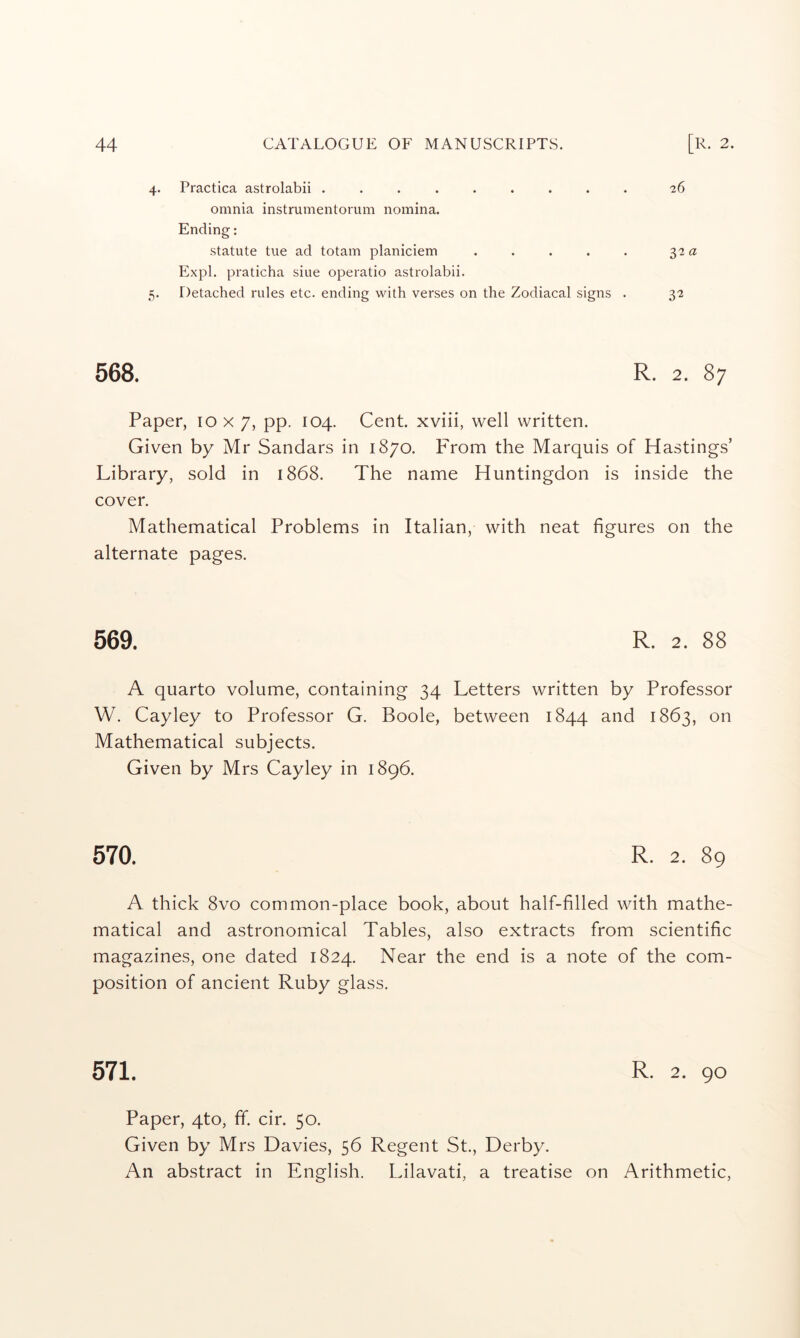 4. Practica astrolabii ......... 26 omnia instrumentorum nomina. Ending: statute tue ad totam planiciem . . . . . 32 a Expl. praticha siue operatio astrolabii. 5. Detached rules etc. ending with verses on the Zodiacal signs . 32 568. R. 2. 87 Paper, 10 x 7, pp. 104. Cent, xviii, well written. Given by Mr Sandars in 1870. From the Marquis of Hastings’ Library, sold in 1868. The name Huntingdon is inside the cover. Mathematical Problems in Italian, with neat figures on the alternate pages. 569. R. 2. 88 A quarto volume, containing 34 Letters written by Professor W. Cayley to Professor G. Boole, between 1844 and 1863, on Mathematical subjects. Given by Mrs Cayley in 1896. 570. R. 2. 89 A thick 8vo common-place book, about half-filled with mathe- matical and astronomical Tables, also extracts from scientific magazines, one dated 1824. Near the end is a note of the com- position of ancient Ruby glass. 571. R- 2. 90 Paper, 4to, ff. cir. 50. Given by Mrs Davies, 56 Regent St., Derby. An abstract in English. Lilavati, a treatise on Arithmetic,