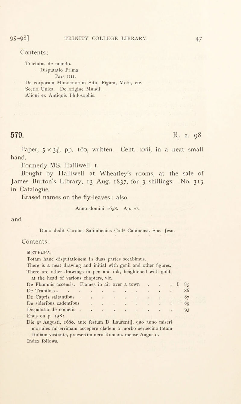 Contents: Tractatus de mundo. Disputatio Prima. Pars iiii. De corporum Mundanorum Situ, Figura, Motu, etc. Sectio Unica. De origine Mundi. Aliqui ex Antiquis Philosophis. 579. R. 2. 98 Paper, 5 x 3I, pp. 160, written. Cent, xvii, in a neat small hand. Formerly MS. Halliwell, i. Bought by Halliwell at Wheatley’s rooms, at the sale of James Burton’s Library, 13 Aug. 1837, for 3 shillings. No. 313 in Catalogue. Erased names on the fly-leaves : also Anno domini 1658. Ap. 2°. and Dono dedit Carolus Salimbenius Coll° Cabinensi. Soc. Jesu. Contents: METEf^PA. Totani banc disputationem in duas partes secabimus. There is a neat drawing and initial with genii and other figures. There are other drawings in pen and ink, heightened with gold, at the head of various chapters, viz. De Flammis accensis. Flames in air over a town . . . f. 85 De Trabibus ........... 86 De Capris saltantibus ......... 87 De sideribus cadentibus . . . . . . . . 89 Disputatio de cometis ......... 93 Ends on p. 158: Die 9^ Augusti, 1680, ante festum D. Laurentij, quo anno miseri mortales miserrimam accepere cladem a morbo ueruecino totam Italiam vastante, praesertim uero Romam. mense Augusto. Index follows.