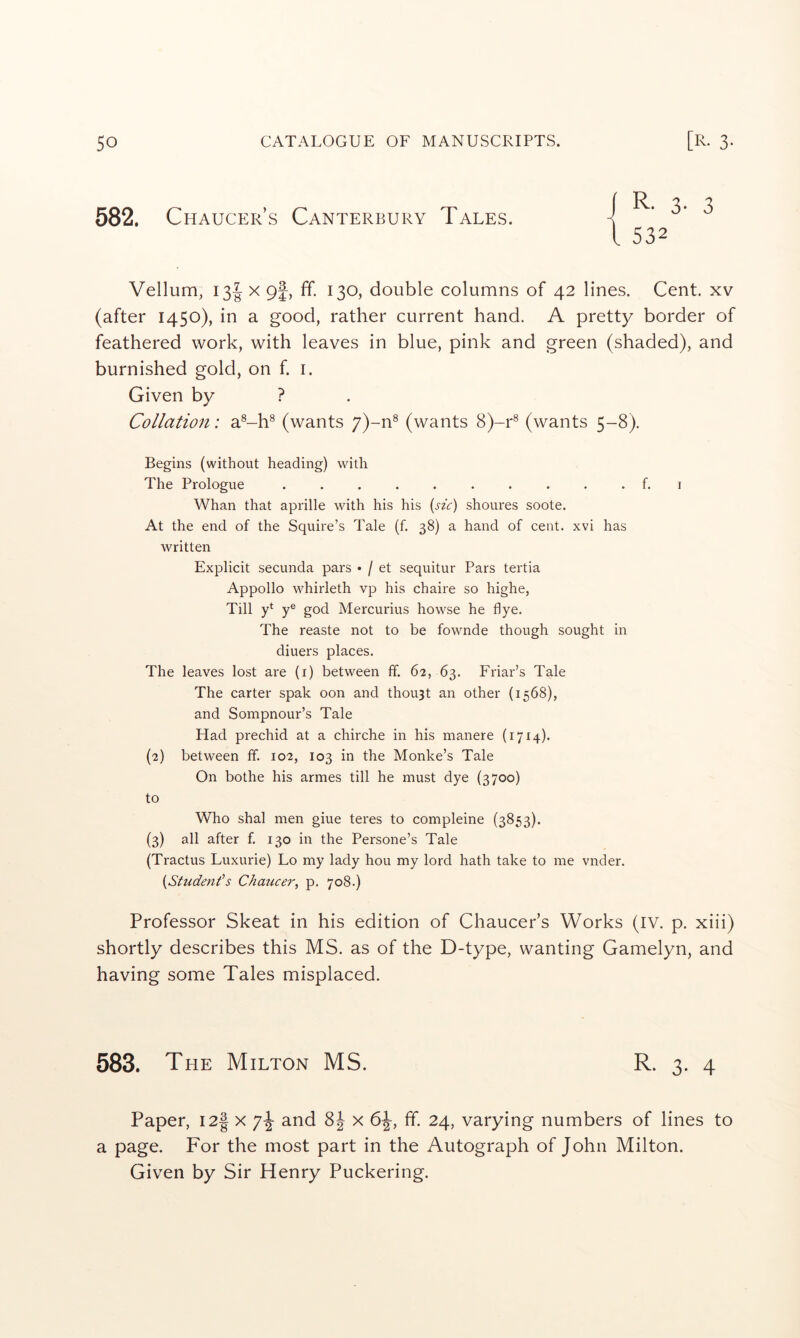 582. Chaucer’s Canterbury Tales. i R- 3- 3 1 532 Vellum, I3| X 9f, ff. 130, double columns of 42 lines. Cent, xv (after 1450), in a good, rather current hand. A pretty border of feathered work, with leaves in blue, pink and green (shaded), and burnished gold, on f. i. Given by ? Collation: a®-h® (wants 7)-n® (wants 8)-r® (wants 5-8). Begins (without heading) with The Prologue .......... f. i Whan that aprille with his his (jA) shoures soote. At the end of the Squire’s Tale (f. 38) a hand of cent, xvi has written Explicit secunda pars • / et sequitur Pars tertia Appollo whirleth vp his chaire so highe, Till y* y® god Mercurius howse he flye. The reaste not to be fownde though sought in diuers places. The leaves lost are (i) between ff. 62, 63. Friar’s Tale The carter spak oon and thou3t an other (1568), and Sompnour’s Tale Had prechid at a chirche in his manere (1714). {2) between ff. 102, 103 in the Monke’s Tale On bothe his armes till he must dye (3700) to Who shal men giue teres to compleine (3853). (3) all after f. 130 in the Persone’s Tale (Tractus Luxurie) Lo my lady hou my lord hath take to me vnder. {Student’s Chai^cer^ p. 708.) Professor Skeat in his edition of Chaucer’s Works (IV. p. xiii) shortly describes this MS. as of the D-type, wanting Gamelyn, and having some Tales misplaced. 583. The Milton MS. R. 3. 4 Paper, 12^ x and 8J x 6J, ff 24, varying numbers of lines to a page. For the most part in the Autograph of John Milton. Given by Sir Henry Puckering.