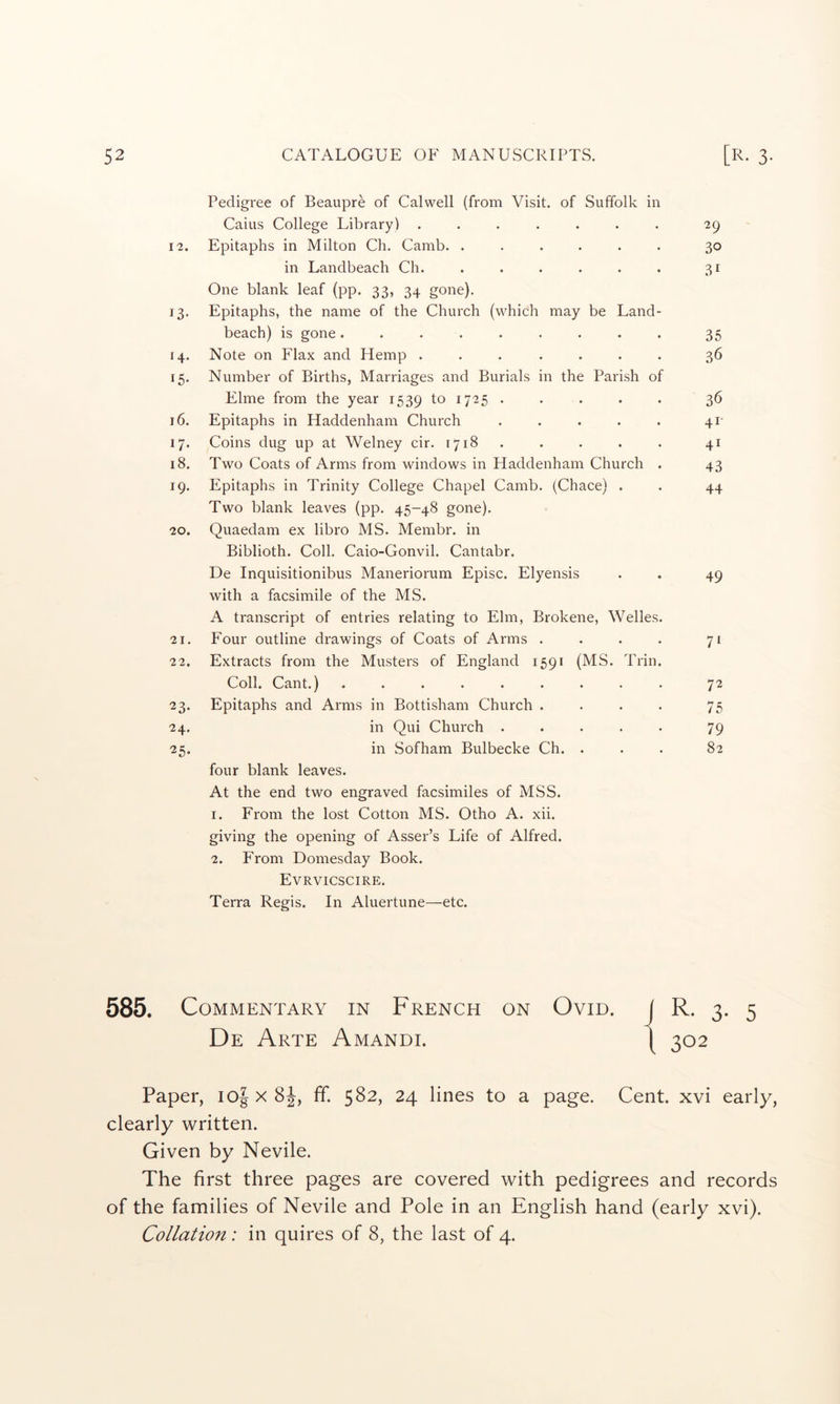 Pedigree of Beaupre of Calwell (from Visit, of Suffolk in Caius College Library) ....... 29 12. Epitaphs in Milton Ch. Camb. ...... 30 in Landbeach Ch. ...... 31 One blank leaf (pp. 33, 34 gone). 13. Epitaphs, the name of the Church (which may be Land- beach) is gone. ........ 35 14. Note on Flax and Hemp ....... 36 15. Number of Births, Marriages and Burials in the Parish of Elme from the year 1539 to 1725 . . . . . 36 16. Epitaphs in Haddenham Church . . . . . 41- 17. Coins dug up at Welney cir. 1718 . . . . . 41 18. Two Coats of Arms from windows in Haddenham Church . 43 19. Epitaphs in Trinity College Chapel Camb. (Chace) . . 44 Two blank leaves (pp. 45-48 gone). 20. Quaedam ex libro MS. Membr. in Biblioth. Coll. Caio-Gonvil. Cantabr. De Inquisitionibus Maneriorum Episc. Elyensis . . 49 with a facsimile of the MS. A transcript of entries relating to Elm, Brokene, Welles. 21. Four outline drawings of Coats of Arms . . . . 71 22. Extracts from the Musters of England 1591 (MS. Trin. Coll. Cant.) ......... 72 23. Epitaphs and Arms in Bottisham Church . . . . 75 24. in Qui Church ..... 79 25. in Sofham Bulbecke Ch. ... 82 four blank leaves. At the end two engraved facsimiles of MSS. 1. From the lost Cotton MS. Otho A. xii. giving the opening of Asser’s Life of Alfred. 2. From Domesday Book. Evrvicscire. Terra Regis. In Aluertune—etc. 585. Commentary in French on Ovid, j R. 3. 5 De Arte Amandi. [ 302 Paper, I0-| x 8J, ff. 582, 24 lines to a page. Cent, xvi early, clearly written. Given by Nevile. The first three pages are covered with pedigrees and records of the families of Nevile and Pole in an English hand (early xvi). Collation: in quires of 8, the last of 4.