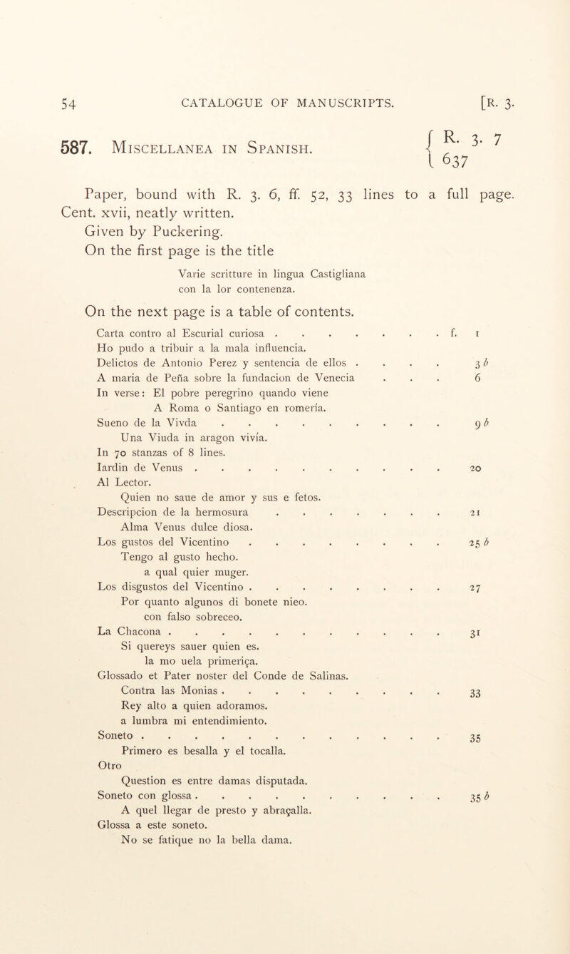 587. Miscellanea in Spanish. r R. 3. 7 1637 Paper, bound with R. 3. 6, ff. 52, 33 lines to a full page. Cent, xvii, neatly written. Given by Puckering. On the first page is the title Varie scritture in lingua Castigliana con la lor contenenza. On the next page is a table of contents. Carta contro al Escurial curiosa . . . . . . . f. i Ho pudo a tribuir a la mala influencia. Delictos de Antonio Perez y sentencia de ellos . . . . 3 ^ A maria de Pena sobre la fundacion de Venecia ... 6 In verse: El pobre peregrino quando viene A Roma o Santiago en romeria. Sueno de la Vivda ......... (^b Una Viuda in aragon vivia. In 70 stanzas of 8 lines. lardin de Venus .......... 20 Al Lector. Quien no saue de amor y sus e fetos. Descripcion de la hermosura ....... 21 Alma Venus dulce diosa. Los gustos del Vicentino . . . . . . . . 251^ Tengo al gusto hecho. a qual quier muger. Los disgustos del Vicentino ........ 27 Por quanto algunos di bonete nieo. con falso sobreceo. La Chacona ........... 31 Si quereys sauer quien es. la mo uela primeri9a. Glossado et Pater noster del Conde de Salinas. Contra las Monias ......... 33 Rey alto a quien adoramos. a lumbra mi entendimiento. Soneto 35 Primero es besalla y el tocalla. Otro Question es entre damas disputada. Soneto con glossa .......... 35 A quel llegar de presto y abra9alla. Glossa a este soneto. No se fatique no la bella dama.